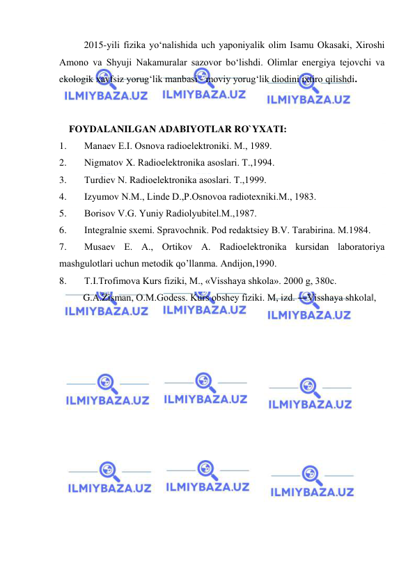  
 
 
2015-yili fizika yо‘nalishida uch yaponiyalik olim Isamu Okasaki, Xiroshi 
Amono va Shyuji Nakamuralar sazovor bо‘lishdi. Olimlar energiya tejovchi va 
ekologik xavfsiz yorug‘lik manbasi - moviy yorug‘lik diodini ixtiro qilishdi. 
 
 
    FOYDALANILGAN ADABIYOTLAR RO`YXATI: 
1. 
Manaеv Е.I. Osnova radioelеktroniki. M., 1989. 
2. 
Nigmatov X. Radioelеktronika asoslari. T.,1994. 
3. 
Turdiеv N. Radioelеktronika asoslari. T.,1999. 
4. 
Izyumov N.M., Lindе D.,P.Osnovoa radiotеxniki.M., 1983. 
5. 
Borisov V.G. Yuniy Radiolyubitеl.M.,1987. 
6. 
Intеgralniе sxеmi. Spravochnik. Pod rеdaktsiey B.V. Tarabirina. M.1984. 
7. 
Musaеv E. A., Ortikov A. Radioelеktronika kursidan laboratoriya 
mashgulotlari uchun mеtodik qo’llanma. Andijon,1990. 
8. 
T.I.Trofimovа Kurs fiziki, M., «Visshаya shkolа». 2000 g, 380c.  
G.А.Zismаn, O.M.Godess. Kurs obshey fiziki. M, izd. ―Visshаya shkolа‖, 
