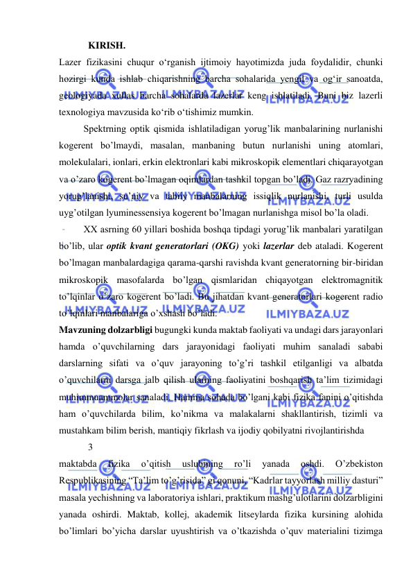  
 
            KIRISH.  
Lazer fizikasini chuqur о‘rganish ijtimoiy hayotimizda juda foydalidir, chunki 
hozirgi kunda ishlab chiqarishning barcha sohalarida yengil va og‘ir sanoatda, 
geologiyada xullas barcha sohalarda lazerlar keng ishlatiladi. Buni biz lazerli 
texnologiya mavzusida kо‘rib о‘tishimiz mumkin.  
 
Spektrning optik qismida ishlatiladigan yorug’lik manbalarining nurlanishi 
kogerent bo’lmaydi, masalan, manbaning butun nurlanishi uning atomlari, 
molekulalari, ionlari, erkin elektronlari kabi mikroskopik elementlari chiqarayotgan 
va o’zaro kogerent bo’lmagan oqimlardan tashkil topgan bo’ladi. Gaz razryadining 
yorug’lanishi, su’niy va tabiiy manbalarning issiqlik nurlanishi, turli usulda 
uyg’otilgan lyuminessensiya kogerent bo’lmagan nurlanishga misol bo’la oladi.  
 
XX asrning 60 yillari boshida boshqa tipdagi yorug’lik manbalari yaratilgan 
bo’lib, ular optik kvant generatorlari (OKG) yoki lazerlar deb ataladi. Kogerent 
bo’lmagan manbalardagiga qarama-qarshi ravishda kvant generatorning bir-biridan 
mikroskopik masofalarda bo’lgan qismlaridan chiqayotgan elektromagnitik 
to’lqinlar o’zaro kogerent bo’ladi. Bu jihatdan kvant generatorlari kogerent radio 
to’lqinlari manbalariga o’xshash bo’ladi. 
Mavzuning dolzarbligi bugungki kunda maktab faoliyati va undagi dars jarayonlari 
hamda o’quvchilarning dars jarayonidagi faoliyati muhim sanaladi sababi 
darslarning sifati va o’quv jarayoning to’g’ri tashkil etilganligi va albatda 
o’quvchilarni darsga jalb qilish ularning faoliyatini boshqarish ta’lim tizimidagi 
muhimmuammolar sanaladi. Hamma sohada bo’lgani kabi fizika fanini o’qitishda 
ham o’quvchilarda bilim, ko’nikma va malakalarni shakllantirish, tizimli va 
mustahkam bilim berish, mantiqiy fikrlash va ijodiy qobilyatni rivojlantirishda  
            3 
maktabda 
fizika 
o’qitish 
uslubining 
ro’li 
yanada 
oshdi. 
O’zbekiston 
Respublikasining “Ta’lim to’g’risida” gi qonuni, “Kadrlar tayyorlash milliy dasturi” 
masala yechishning va laboratoriya ishlari, praktikum mashg’ulotlarini dolzarbligini 
yanada oshirdi. Maktab, kollej, akademik litseylarda fizika kursining alohida 
bo’limlari bo’yicha darslar uyushtirish va o’tkazishda o’quv materialini tizimga 
