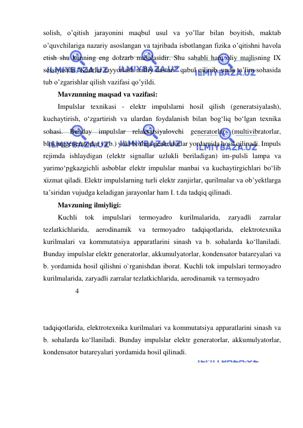  
 
solish, o’qitish jarayonini maqbul usul va yo’llar bilan boyitish, maktab 
o’quvchilariga nazariy asoslangan va tajribada isbotlangan fizika o’qitishni havola 
etish shu kunning eng dolzarb masalasidir. Shu sababli ham oliy majlisning IX 
sessiyasida “Kadrlar tayyorlash milliy dasturi” qabul qilinib, unda ta’lim sohasida 
tub o’zgarishlar qilish vazifasi qo’yildi. 
Mavzunning maqsad va vazifasi: 
Impulslar texnikasi - elektr impulslarni hosil qilish (generatsiyalash), 
kuchaytirish, oʻzgartirish va ulardan foydalanish bilan bogʻliq boʻlgan texnika 
sohasi. Bunday impulslar relaksatsiyalovchi generatorlar (multivibratorlar, 
blokinggeneratorlar va b.) yoki boshqa generatorlar yordamida hosil qilinadi. Impuls 
rejimda ishlaydigan (elektr signallar uzlukli beriladigan) im-pulsli lampa va 
yarimoʻpgkazgichli asboblar elektr impulslar manbai va kuchaytirgichlari boʻlib 
xizmat qiladi. Elektr impulslarning turli elektr zanjirlar, qurilmalar va obʼyektlarga 
taʼsiridan vujudga keladigan jarayonlar ham I. t.da tadqiq qilinadi. 
Mavzuning ilmiyligi: 
Kuchli 
tok 
impulslari 
termoyadro 
kurilmalarida, 
zaryadli 
zarralar 
tezlatkichlarida, aerodinamik va termoyadro tadqiqotlarida, elektrotexnika 
kurilmalari va kommutatsiya apparatlarini sinash va b. sohalarda koʻllaniladi. 
Bunday impulslar elektr generatorlar, akkumulyatorlar, kondensator batareyalari va 
b. yordamida hosil qilishni o`rganishdan iborat. Kuchli tok impulslari termoyadro 
kurilmalarida, zaryadli zarralar tezlatkichlarida, aerodinamik va termoyadro  
          4 
 
 
tadqiqotlarida, elektrotexnika kurilmalari va kommutatsiya apparatlarini sinash va 
b. sohalarda koʻllaniladi. Bunday impulslar elektr generatorlar, akkumulyatorlar, 
kondensator batareyalari yordamida hosil qilinadi. 
 
 
            
