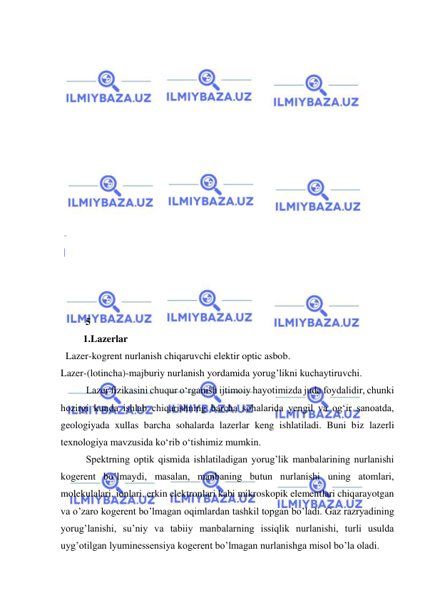  
 
 
 
 
 
 
 
 
 
 
 
 
 
 
 
 
 
          5  
         1.Lazerlar 
  Lazer-kogrent nurlanish chiqaruvchi elektir optic asbob. 
Lazer-(lotincha)-majburiy nurlanish yordamida yorug’likni kuchaytiruvchi. 
 
Lazer fizikasini chuqur о‘rganish ijtimoiy hayotimizda juda foydalidir, chunki 
hozirgi kunda ishlab chiqarishning barcha sohalarida yengil va og‘ir sanoatda, 
geologiyada xullas barcha sohalarda lazerlar keng ishlatiladi. Buni biz lazerli 
texnologiya mavzusida kо‘rib о‘tishimiz mumkin.  
 
Spektrning optik qismida ishlatiladigan yorug’lik manbalarining nurlanishi 
kogerent bo’lmaydi, masalan, manbaning butun nurlanishi uning atomlari, 
molekulalari, ionlari, erkin elektronlari kabi mikroskopik elementlari chiqarayotgan 
va o’zaro kogerent bo’lmagan oqimlardan tashkil topgan bo’ladi. Gaz razryadining 
yorug’lanishi, su’niy va tabiiy manbalarning issiqlik nurlanishi, turli usulda 
uyg’otilgan lyuminessensiya kogerent bo’lmagan nurlanishga misol bo’la oladi.  
