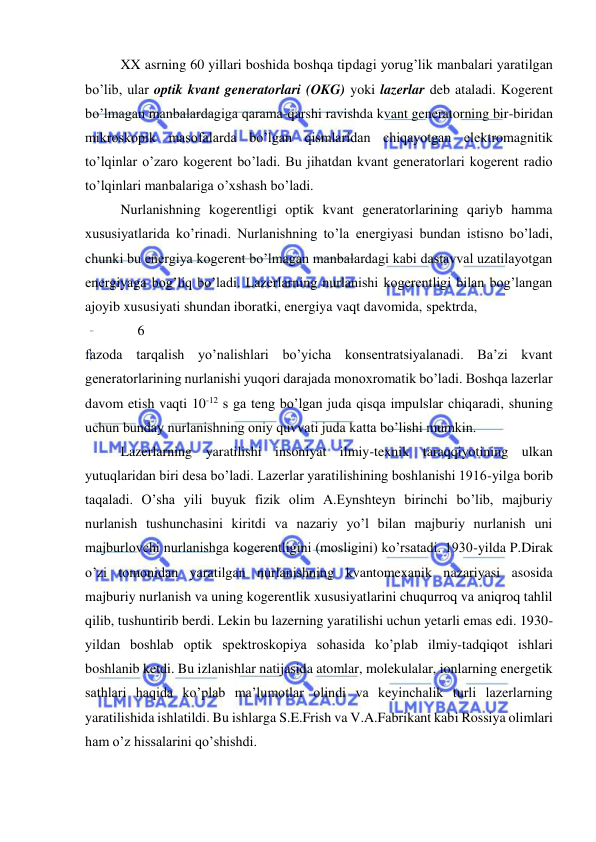  
 
 
XX asrning 60 yillari boshida boshqa tipdagi yorug’lik manbalari yaratilgan 
bo’lib, ular optik kvant generatorlari (OKG) yoki lazerlar deb ataladi. Kogerent 
bo’lmagan manbalardagiga qarama-qarshi ravishda kvant generatorning bir-biridan 
mikroskopik masofalarda bo’lgan qismlaridan chiqayotgan elektromagnitik 
to’lqinlar o’zaro kogerent bo’ladi. Bu jihatdan kvant generatorlari kogerent radio 
to’lqinlari manbalariga o’xshash bo’ladi. 
 
Nurlanishning kogerentligi optik kvant generatorlarining qariyb hamma 
xususiyatlarida ko’rinadi. Nurlanishning to’la energiyasi bundan istisno bo’ladi, 
chunki bu energiya kogerent bo’lmagan manbalardagi kabi dastavval uzatilayotgan 
energiyaga bog’liq bo’ladi. Lazerlarning nurlanishi kogerentligi bilan bog’langan 
ajoyib xususiyati shundan iboratki, energiya vaqt davomida, spektrda,  
               6 
fazoda tarqalish yo’nalishlari bo’yicha konsentratsiyalanadi. Ba’zi kvant 
generatorlarining nurlanishi yuqori darajada monoxromatik bo’ladi. Boshqa lazerlar 
davom etish vaqti 10-12 s ga teng bo’lgan juda qisqa impulslar chiqaradi, shuning 
uchun bunday nurlanishning oniy quvvati juda katta bo’lishi mumkin.  
 
Lazerlarning yaratilishi insoniyat ilmiy-texnik taraqqiyotining ulkan 
yutuqlaridan biri desa bo’ladi. Lazerlar yaratilishining boshlanishi 1916-yilga borib 
taqaladi. O’sha yili buyuk fizik olim A.Eynshteyn birinchi bo’lib, majburiy 
nurlanish tushunchasini kiritdi va nazariy yo’l bilan majburiy nurlanish uni 
majburlovchi nurlanishga kogerentligini (mosligini) ko’rsatadi. 1930-yilda P.Dirak 
o’zi tomonidan yaratilgan nurlanishning kvantomexanik nazariyasi asosida 
majburiy nurlanish va uning kogerentlik xususiyatlarini chuqurroq va aniqroq tahlil 
qilib, tushuntirib berdi. Lekin bu lazerning yaratilishi uchun yetarli emas edi. 1930-
yildan boshlab optik spektroskopiya sohasida ko’plab ilmiy-tadqiqot ishlari 
boshlanib ketdi. Bu izlanishlar natijasida atomlar, molekulalar, ionlarning energetik 
sathlari haqida ko’plab ma’lumotlar olindi va keyinchalik turli lazerlarning 
yaratilishida ishlatildi. Bu ishlarga S.E.Frish va V.A.Fabrikant kabi Rossiya olimlari 
ham o’z hissalarini qo’shishdi. 
