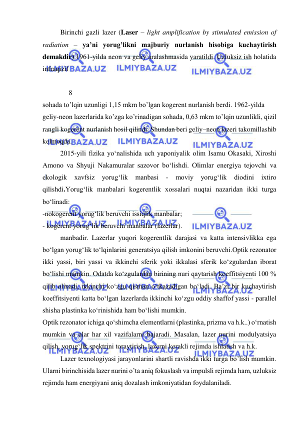  
 
 
Birinchi gazli lazer (Laser – light amplification by stimulated emission of 
radiation – ya’ni yorug’likni majburiy nurlanish hisobiga kuchaytirish 
demakdir) 1961-yilda neon va geliy aralashmasida yaratildi. Uzluksiz ish holatida 
infraqizil  
 
               8 
sohada to’lqin uzunligi 1,15 mkm bo’lgan kogerent nurlanish berdi. 1962-yilda  
geliy-neon lazerlarida ko’zga ko’rinadigan sohada, 0,63 mkm to’lqin uzunlikli, qizil 
rangli kogerent nurlanish hosil qilindi. Shundan beri geliy–neon lazeri takomillashib 
kelmoqda.  
 
2015-yili fizika yо‘nalishida uch yaponiyalik olim Isamu Okasaki, Xiroshi 
Amono va Shyuji Nakamuralar sazovor bо‘lishdi. Olimlar energiya tejovchi va 
ekologik xavfsiz yorug‘lik manbasi 
- moviy yorug‘lik diodini ixtiro 
qilishdi.Yorug‘lik manbalari kogerentlik xossalari nuqtai nazaridan ikki turga 
bo‘linadi:  
-nokogerent yorug‘lik beruvchi issiqlik manbalar; 
- kogerent yorug‘lik beruvchi manbalar (lazerlar). 
manbadir. Lazerlar yuqori kogerentlik darajasi va katta intensivlikka ega 
bo‘lgan yorug‘lik to‘lqinlarini generatsiya qilish imkonini beruvchi.Optik rezonator 
ikki yassi, biri yassi va ikkinchi sferik yoki ikkalasi sferik ko‘zgulardan iborat 
bo‘lishi mumkin. Odatda ko‘zgulardan birining nuri qaytarish koeffitsiyenti 100 % 
qilib olinadi, ikkinchi ko‘zgu qisman o‘tkazadigan bo‘ladi. Ba’zi bir kuchaytirish 
koeffitsiyenti katta bo‘lgan lazerlarda ikkinchi ko‘zgu oddiy shaffof yassi - parallel 
shisha plastinka ko‘rinishida ham bo‘lishi mumkin.  
Optik rezonator ichiga qo‘shimcha elementlarni (plastinka, prizma va h.k..) o‘rnatish 
mumkin va ular har xil vazifalarni bajaradi. Masalan, lazer nurini modulyatsiya 
qilish, yorug‘lik spektrini toraytirish, lazerni kerakli rejimda ishlatish va h.k. 
Lazer texnologiyasi jarayonlarini shartli ravishda ikki turga bo’lish mumkin. 
Ularni birinchisida lazer nurini o’ta aniq fokuslash va impulsli rejimda ham, uzluksiz 
rejimda ham energiyani aniq dozalash imkoniyatidan foydalaniladi.  
