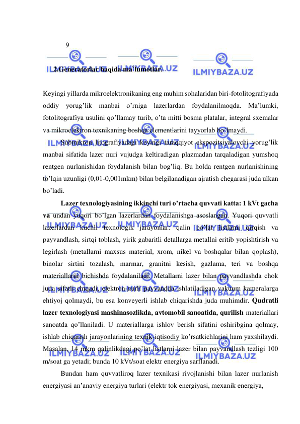  
 
 
             9 
 
 
      2.Generatorlar haqida ma`lumotlar. 
 
Keyingi yillarda mikroelektronikaning eng muhim sohalaridan biri-fotolitografiyada 
oddiy yorug’lik manbai o’rniga lazerlardan foydalanilmoqda. Ma’lumki, 
fotolitografiya usulini qo’llamay turib, o’ta mitti bosma platalar, integral sxemalar 
va mikroelektron texnikaning boshqa elementlarini tayyorlab bo’lmaydi.  
 
Submikron litografiyadagi keyingi taraqqiyot ekspozitsiyalovchi yorug’lik 
manbai sifatida lazer nuri vujudga keltiradigan plazmadan tarqaladigan yumshoq 
rentgen nurlanishidan foydalanish bilan bog’liq. Bu holda rentgen nurlanishining 
to’lqin uzunligi (0,01-0,001mkm) bilan belgilanadigan ajratish chegarasi juda ulkan 
bo’ladi. 
 
Lazer texnologiyasining ikkinchi turi o’rtacha quvvati katta: 1 kVt gacha 
va undan yuqori bo’lgan lazerlardan foydalanishga asoslangan. Yuqori quvvatli 
lazerlardan kuchli texnologik jarayonlar: qalin po’lat listlarni qirqish va 
payvandlash, sirtqi toblash, yirik gabaritli detallarga metallni eritib yopishtirish va 
legirlash (metallarni maxsus material, xrom, nikel va boshqalar bilan qoplash), 
binolar sirtini tozalash, marmar, granitni kesish, gazlama, teri va boshqa 
materiallarni bichishda foydalaniladi. Metallarni lazer bilan payvandlashda chok 
juda sifatli chiqadi, elektron-nurli payvandda ishlatiladigan vakuum kameralarga 
ehtiyoj qolmaydi, bu esa konveyerli ishlab chiqarishda juda muhimdir. Qudratli 
lazer texnologiyasi mashinasozlikda, avtomobil sanoatida, qurilish materiallari 
sanoatda qo’llaniladi. U materiallarga ishlov berish sifatini oshiribgina qolmay, 
ishlab chiqarish jarayonlarining texnik-iqtisodiy ko’rsatkichlarini ham yaxshilaydi. 
Masalan, 14 mkm qalinlikdagi po’lat listlarni lazer bilan payvandlash tezligi 100 
m/soat ga yetadi; bunda 10 kVt/soat elektr energiya sarflanadi. 
 
Bundan ham quvvatliroq lazer texnikasi rivojlanishi bilan lazer nurlanish 
energiyasi an’anaviy energiya turlari (elektr tok energiyasi, mexanik energiya,  
