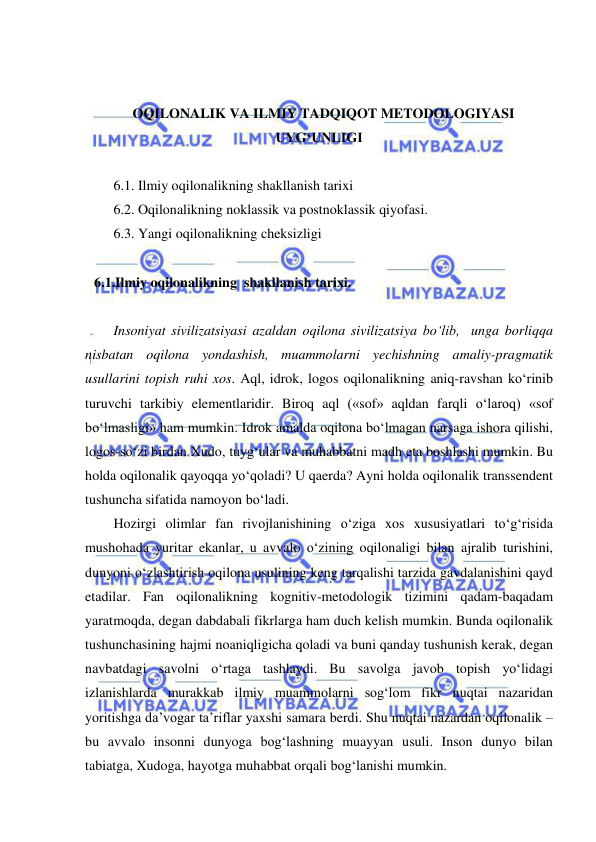  
 
 
 
OQILONALIK VA ILMIY TADQIQOT METODOLOGIYASI 
UYG‘UNLIGI 
 
6.1. Ilmiy oqilonalikning shakllanish tarixi 
6.2. Oqilonalikning noklassik va postnoklassik qiyofasi. 
6.3. Yangi oqilonalikning cheksizligi 
 
6.1.Ilmiy oqilonalikning  shakllanish tarixi.  
 
Insoniyat sivilizatsiyasi azaldan oqilona sivilizatsiya bo‘lib,  unga borliqqa 
nisbatan oqilona yondashish, muammolarni yechishning amaliy-pragmatik 
usullarini topish ruhi xos. Aql, idrok, logos oqilonalikning aniq-ravshan ko‘rinib 
turuvchi tarkibiy elementlaridir. Biroq aql («sof» aqldan farqli o‘laroq) «sof 
bo‘lmasligi» ham mumkin. Idrok amalda oqilona bo‘lmagan narsaga ishora qilishi, 
logos-so‘zi birdan Xudo, tuyg‘ular va muhabbatni madh eta boshlashi mumkin. Bu 
holda oqilonalik qayoqqa yo‘qoladi? U qaerda? Ayni holda oqilonalik transsendent 
tushuncha sifatida namoyon bo‘ladi.  
Hozirgi olimlar fan rivojlanishining o‘ziga xos xususiyatlari to‘g‘risida 
mushohada yuritar ekanlar, u avvalo o‘zining oqilonaligi bilan ajralib turishini, 
dunyoni o‘zlashtirish oqilona usulining keng tarqalishi tarzida gavdalanishini qayd 
etadilar. Fan oqilonalikning kognitiv-metodologik tizimini qadam-baqadam 
yaratmoqda, degan dabdabali fikrlarga ham duch kelish mumkin. Bunda oqilonalik 
tushunchasining hajmi noaniqligicha qoladi va buni qanday tushunish kerak, degan 
navbatdagi savolni o‘rtaga tashlaydi. Bu savolga javob topish yo‘lidagi 
izlanishlarda murakkab ilmiy muammolarni sog‘lom fikr nuqtai nazaridan 
yoritishga da’vogar ta’riflar yaxshi samara berdi. Shu nuqtai nazardan oqilonalik – 
bu avvalo insonni dunyoga bog‘lashning muayyan usuli. Inson dunyo bilan 
tabiatga, Xudoga, hayotga muhabbat orqali bog‘lanishi mumkin.  
