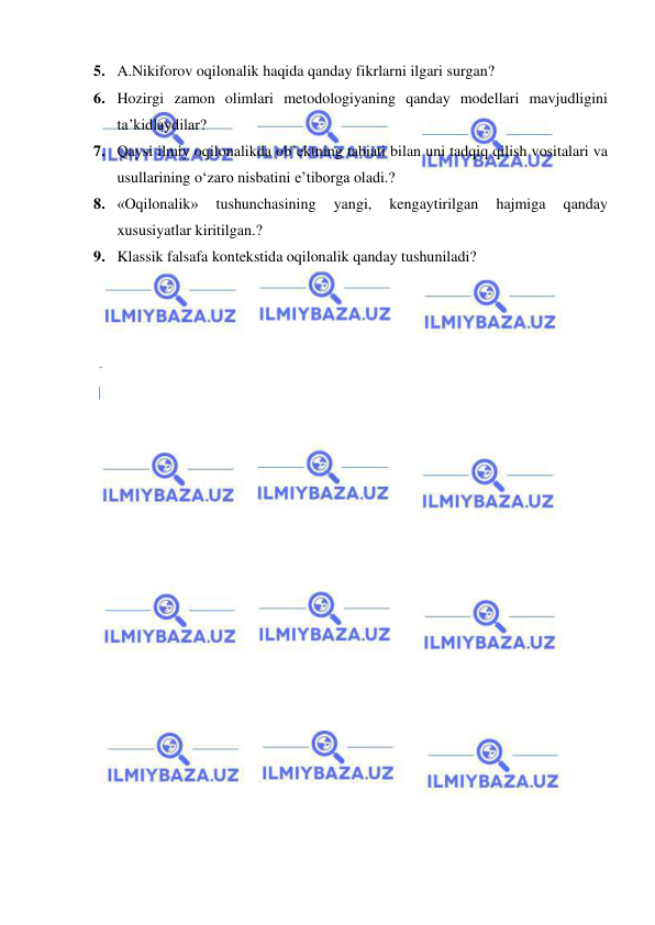  
 
5. A.Nikiforov oqilonalik haqida qanday fikrlarni ilgari surgan? 
6. Hozirgi zamon olimlari metodologiyaning qanday modellari mavjudligini 
ta’kidlaydilar? 
7. Qaysi ilmiy oqilonalikda ob’ektning tabiati bilan uni tadqiq qilish vositalari va 
usullarining o‘zaro nisbatini e’tiborga oladi.? 
8. «Oqilonalik» 
tushunchasining 
yangi, 
kengaytirilgan 
hajmiga 
qanday 
xususiyatlar kiritilgan.? 
9. Klassik falsafa kontekstida oqilonalik qanday tushuniladi? 
 
 
 
