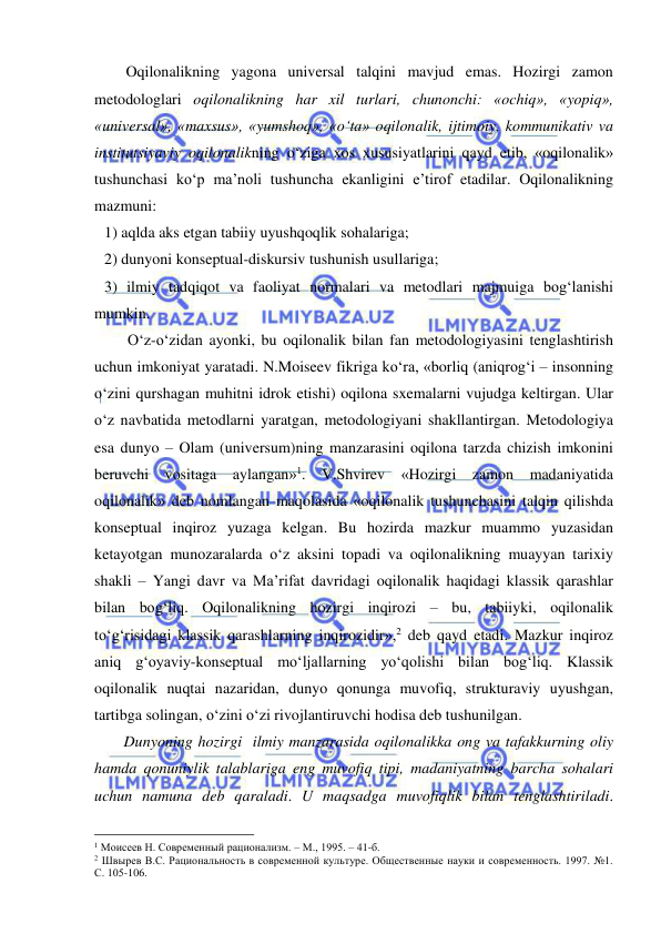  
 
Oqilonalikning yagona universal talqini mavjud emas. Hozirgi zamon 
metodologlari oqilonalikning har xil turlari, chunonchi: «ochiq», «yopiq», 
«universal», «maxsus», «yumshoq», «o‘ta» oqilonalik, ijtimoiy, kommunikativ va 
institutsiyaviy oqilonalikning o‘ziga xos xususiyatlarini qayd etib, «oqilonalik» 
tushunchasi ko‘p ma’noli tushuncha ekanligini e’tirof etadilar. Oqilonalikning 
mazmuni: 
1) aqlda aks etgan tabiiy uyushqoqlik sohalariga; 
2) dunyoni konseptual-diskursiv tushunish usullariga; 
3) ilmiy tadqiqot va faoliyat normalari va metodlari majmuiga bog‘lanishi 
mumkin.  
      O‘z-o‘zidan ayonki, bu oqilonalik bilan fan metodologiyasini tenglashtirish 
uchun imkoniyat yaratadi. N.Moiseev fikriga ko‘ra, «borliq (aniqrog‘i – insonning 
o‘zini qurshagan muhitni idrok etishi) oqilona sxemalarni vujudga keltirgan. Ular 
o‘z navbatida metodlarni yaratgan, metodologiyani shakllantirgan. Metodologiya 
esa dunyo – Olam (universum)ning manzarasini oqilona tarzda chizish imkonini 
beruvchi vositaga aylangan»1. V.Shvirev «Hozirgi zamon madaniyatida 
oqilonalik» deb nomlangan maqolasida «oqilonalik tushunchasini talqin qilishda 
konseptual inqiroz yuzaga kelgan. Bu hozirda mazkur muammo yuzasidan 
ketayotgan munozaralarda o‘z aksini topadi va oqilonalikning muayyan tarixiy 
shakli – Yangi davr va Ma’rifat davridagi oqilonalik haqidagi klassik qarashlar 
bilan bog‘liq. Oqilonalikning hozirgi inqirozi – bu, tabiiyki, oqilonalik 
to‘g‘risidagi klassik qarashlarning inqirozidir»,2 deb qayd etadi. Mazkur inqiroz 
aniq g‘oyaviy-konseptual mo‘ljallarning yo‘qolishi bilan bog‘liq. Klassik 
oqilonalik nuqtai nazaridan, dunyo qonunga muvofiq, strukturaviy uyushgan, 
tartibga solingan, o‘zini o‘zi rivojlantiruvchi hodisa deb tushunilgan.  
     Dunyoning hozirgi  ilmiy manzarasida oqilonalikka ong va tafakkurning oliy 
hamda qonuniylik talablariga eng muvofiq tipi, madaniyatning barcha sohalari 
uchun namuna deb qaraladi. U maqsadga muvofiqlik bilan tenglashtiriladi. 
                                                 
1 Моисеев Н. Современный рационализм. – М., 1995. – 41-б.  
2 Швырев В.С. Рациональность в современной культуре. Общественные науки и современность. 1997. №1. 
С. 105-106.  
