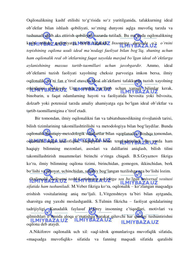  
 
Oqilonalikning kashf etilishi to‘g‘risida so‘z yuritilganida, tafakkurning ideal 
ob’ektlar bilan ishlash qobiliyati, so‘zning dunyoni aqlga muvofiq tarzda va 
tushunarli qilib aks ettirish qobiliyati nazarda tutiladi. Bu ma’noda oqilonalikning 
kashf etilishi qadimiyatga borib taqaladi. Insonning dunyoda o‘z o‘rnini 
topishining oqilona usuli ideal ma’nodagi faoliyat bilan bog‘liq, shuning uchun 
ham oqilonalik real ob’ektlarning faqat xayolda mavjud bo‘lgan ideal ob’ektlarga 
aylanishining maxsus tartib-taomillari uchun javobgardir. Ammo, ideal 
ob’ektlarni tuzish faoliyati xayolning cheksiz parvoziga imkon bersa, ilmiy 
oqilonalik, ya’ni fan e’tirof etuvchi ideal ob’ektlarni tafakkurda tuzish xayolning 
erkinligini cheklaydi. Unga amalda qo‘llash uchun yaroqli bilimlar kerak, 
binobarin, u faqat odamlarning hayoti va faoliyatida bevosita yoki bilvosita, 
dolzarb yoki potensial tarzda amaliy ahamiyatga ega bo‘lgan ideal ob’ektlar va 
tartib-taomillarnigina e’tirof etadi.  
     Bir tomondan, ilmiy oqilonalikni fan va tabiatshunoslikning rivojlanish tarixi, 
bilish tizimlarining takomillashtirilishi va metodologiya bilan bog‘laydilar. Bunda 
oqilonalik mantiqiy-metodologik standartlar bilan «qoplanadi». Boshqa tomondan, 
oqilonalik aqlga muvofiqlik, haqiqiylik bilan tenglashtiriladi. Bu yerda ham 
haqiqiy bilimning mezonlari, asoslari va dalillarini aniqlash, bilish tilini 
takomillashtirish muammolari birinchi o‘ringa chiqadi. B.S.Gryaznov fikriga 
ko‘ra, ilmiy bilimning oqilona tizimi, birinchidan, gomogen, ikkinchidan, berk 
bo‘lishi va nihoyat, uchinchidan, sababiy bog‘langan tuzilishga ega bo‘lishi lozim.  
Oqilonalik faoliyatni tashkil etishning sub’ektga xos bo‘lgan universal vositasi 
sifatida ham tushuniladi. M.Veber fikriga ko‘ra, oqilonalik – ko‘zlangan maqsadga 
erishish vositalarining aniq mo‘ljali. L.Vitgenshteyn ta’biri bilan aytganda, 
sharoitga eng yaxshi moslashganlik. S.Tulmin fikricha – faoliyat qoidalarining 
tadrijiyligi. Kanadalik faylasuf U.Drey insonning e’tiqodlari, motivlari va 
qilmishlari o‘rtasida aloqa o‘rnatishga harakat qiluvchi har qanday tushuntirishni 
oqilona deb ataydi.  
A.Nikiforov oqilonalik uch xil: «aql-idrok qonunlari»ga muvofiqlik sifatida, 
«maqsadga muvofiqlik» sifatida va fanning maqsadi sifatida qaralishi 
