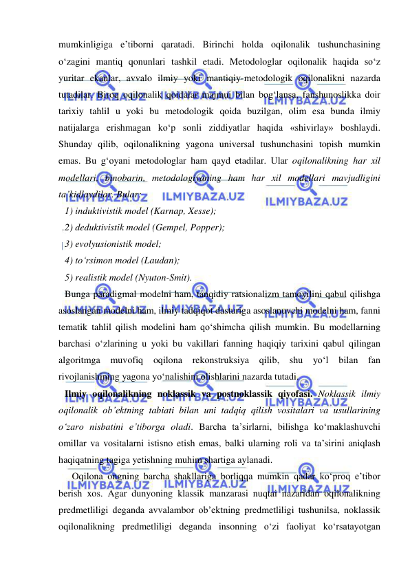  
 
mumkinligiga e’tiborni qaratadi. Birinchi holda oqilonalik tushunchasining 
o‘zagini mantiq qonunlari tashkil etadi. Metodologlar oqilonalik haqida so‘z 
yuritar ekanlar, avvalo ilmiy yoki mantiqiy-metodologik oqilonalikni nazarda 
tutadilar. Biroq oqilonalik qoidalar majmui bilan bog‘lansa, fanshunoslikka doir 
tarixiy tahlil u yoki bu metodologik qoida buzilgan, olim esa bunda ilmiy 
natijalarga erishmagan ko‘p sonli ziddiyatlar haqida «shivirlay» boshlaydi. 
Shunday qilib, oqilonalikning yagona universal tushunchasini topish mumkin 
emas. Bu g‘oyani metodologlar ham qayd etadilar. Ular oqilonalikning har xil 
modellari, binobarin, metodologiyaning ham har xil modellari mavjudligini 
ta’kidlaydilar. Bular: 
1) induktivistik model (Karnap, Xesse); 
2) deduktivistik model (Gempel, Popper); 
3) evolyusionistik model;  
4) to‘rsimon model (Laudan); 
5) realistik model (Nyuton-Smit).  
Bunga paradigmal modelni ham, tanqidiy ratsionalizm tamoyilini qabul qilishga 
asoslangan modelni ham, ilmiy tadqiqot dasturiga asoslanuvchi modelni ham, fanni 
tematik tahlil qilish modelini ham qo‘shimcha qilish mumkin. Bu modellarning 
barchasi o‘zlarining u yoki bu vakillari fanning haqiqiy tarixini qabul qilingan 
algoritmga 
muvofiq 
oqilona 
rekonstruksiya 
qilib, shu 
yo‘l 
bilan 
fan 
rivojlanishining yagona yo‘nalishini olishlarini nazarda tutadi.  
Ilmiy oqilonalikning noklassik va postnoklassik qiyofasi. Noklassik ilmiy 
oqilonalik ob’ektning tabiati bilan uni tadqiq qilish vositalari va usullarining 
o‘zaro nisbatini e’tiborga oladi. Barcha ta’sirlarni, bilishga ko‘maklashuvchi 
omillar va vositalarni istisno etish emas, balki ularning roli va ta’sirini aniqlash 
haqiqatning tagiga yetishning muhim shartiga aylanadi.  
   Oqilona ongning barcha shakllariga borliqqa mumkin qadar ko‘proq e’tibor 
berish xos. Agar dunyoning klassik manzarasi nuqtai nazaridan oqilonalikning 
predmetliligi deganda avvalambor ob’ektning predmetliligi tushunilsa, noklassik 
oqilonalikning predmetliligi deganda insonning o‘zi faoliyat ko‘rsatayotgan 
