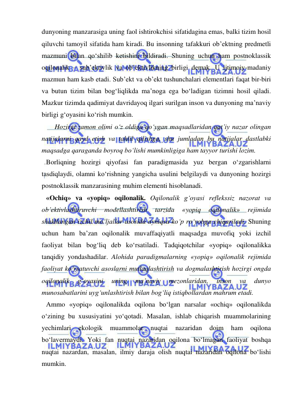  
 
dunyoning manzarasiga uning faol ishtirokchisi sifatidagina emas, balki tizim hosil 
qiluvchi tamoyil sifatida ham kiradi. Bu insonning tafakkuri ob’ektning predmetli 
mazmuni bilan qo‘shilib ketishini bildiradi. Shuning uchun ham postnoklassik 
oqilonalik – sub’ektivlik va ob’ektivlikning birligi demak. U ijtimoiy-madaniy 
mazmun ham kasb etadi. Sub’ekt va ob’ekt tushunchalari elementlari faqat bir-biri 
va butun tizim bilan bog‘liqlikda ma’noga ega bo‘ladigan tizimni hosil qiladi. 
Mazkur tizimda qadimiyat davridayoq ilgari surilgan inson va dunyoning ma’naviy 
birligi g‘oyasini ko‘rish mumkin.  
     Hozirgi zamon olimi o‘z oldiga qo‘ygan maqsadlaridan qat’iy nazar olingan 
natijalarni qayd etish va tahlil qilishga, shu jumladan bu natijalar dastlabki 
maqsadga qaraganda boyroq bo‘lishi mumkinligiga ham tayyor turishi lozim.  
Borliqning hozirgi qiyofasi fan paradigmasida yuz bergan o‘zgarishlarni 
tasdiqlaydi, olamni ko‘rishning yangicha usulini belgilaydi va dunyoning hozirgi 
postnoklassik manzarasining muhim elementi hisoblanadi.   
«Ochiq» va «yopiq» oqilonalik. Oqilonalik g‘oyasi reflekssiz nazorat va 
ob’ektivlashtiruvchi 
modellashtirish 
tarzida 
«yopiq 
oqilonalik» 
rejimida 
shakllangan izchil mo‘ljallar asosida ayniqsa ko‘p ro‘yobga chiqariladi. Shuning 
uchun ham ba’zan oqilonalik muvaffaqiyatli maqsadga muvofiq yoki izchil 
faoliyat bilan bog‘liq deb ko‘rsatiladi. Tadqiqotchilar «yopiq» oqilonalikka 
tanqidiy yondashadilar. Alohida paradigmalarning «yopiq» oqilonalik rejimida 
faoliyat ko‘rsatuvchi asoslarni mutlaqlashtirish va dogmalashtirish hozirgi ongda 
oqilonalik 
g‘oyasini 
uning 
ma’naviy 
mezonlaridan, 
inson 
va 
dunyo 
munosabatlarini uyg‘unlashtirish bilan bog‘liq istiqbollardan mahrum etadi.  
Ammo «yopiq» oqilonalikda oqilona bo‘lgan narsalar «ochiq» oqilonalikda 
o‘zining bu xususiyatini yo‘qotadi. Masalan, ishlab chiqarish muammolarining 
yechimlari 
ekologik 
muammolar 
nuqtai 
nazaridan 
doim 
ham 
oqilona 
bo‘lavermaydi. Yoki fan nuqtai nazaridan oqilona bo‘lmagan faoliyat boshqa 
nuqtai nazardan, masalan, ilmiy daraja olish nuqtai nazaridan oqilona bo‘lishi 
mumkin.  
