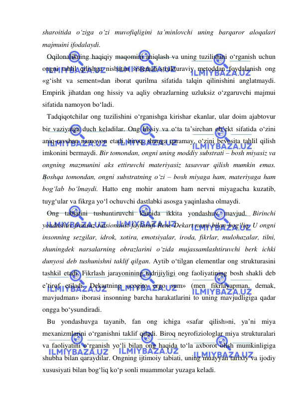  
 
sharoitida o‘ziga o‘zi muvofiqligini ta’minlovchi uning barqaror aloqalari 
majmuini ifodalaydi.  
Oqilonalikning haqiqiy maqomini aniqlash va uning tuzilishini o‘rganish uchun 
ongni tahlil qilishga nisbatan sistemali-strukturaviy metoddan foydalanish ong 
«g‘isht va sement»dan iborat qurilma sifatida talqin qilinishini anglatmaydi. 
Empirik jihatdan ong hissiy va aqliy obrazlarning uzluksiz o‘zgaruvchi majmui 
sifatida namoyon bo‘ladi.  
Tadqiqotchilar ong tuzilishini o‘rganishga kirishar ekanlar, ular doim ajabtovur 
bir vaziyatga duch keladilar. Ong hissiy va o‘ta ta’sirchan ob’ekt sifatida o‘zini 
aniq-ravshan namoyon etadi, biroq, shunga qaramay, o‘zini bevosita tahlil qilish 
imkonini bermaydi. Bir tomondan, ongni uning moddiy substrati – bosh miyasiz va 
ongning mazmunini aks ettiruvchi materiyasiz tasavvur qilish mumkin emas. 
Boshqa tomondan, ongni substratning o‘zi – bosh miyaga ham, materiyaga ham 
bog‘lab bo‘lmaydi. Hatto eng mohir anatom ham nervni miyagacha kuzatib, 
tuyg‘ular va fikrga yo‘l ochuvchi dastlabki asosga yaqinlasha olmaydi. 
Ong tabiatini tushuntiruvchi kamida ikkita yondashuv mavjud. Birinchi 
yondashuv fransuz ratsionalist faylasufi Rene Dekart nomi bilan bog‘liq. U ongni 
insonning sezgilar, idrok, xotira, emotsiyalar, iroda, fikrlar, mulohazalar, tilni, 
shuningdek narsalarning obrazlarini o‘zida mujassamlashtiruvchi berk ichki 
dunyosi deb tushunishni taklif qilgan. Aytib o‘tilgan elementlar ong strukturasini 
tashkil etadi. Fikrlash jarayonining tadrijiyligi ong faoliyatining bosh shakli deb 
e’tirof etiladi. Dekartning «cogito ergo sum» (men fikrlayapman, demak, 
mavjudman» iborasi insonning barcha harakatlarini to uning mavjudligiga qadar 
ongga bo‘ysundiradi.  
Bu yondashuvga tayanib, fan ong ichiga «safar qilish»ni, ya’ni miya 
mexanizmlarini o‘rganishni taklif qiladi. Biroq neyrofiziologlar miya strukturalari 
va faoliyatini o‘rganish yo‘li bilan ong haqida to‘la axborot olish mumkinligiga 
shubha bilan qaraydilar. Ongning ijtimoiy tabiati, uning muayyan tarixiy va ijodiy 
xususiyati bilan bog‘liq ko‘p sonli muammolar yuzaga keladi.  
