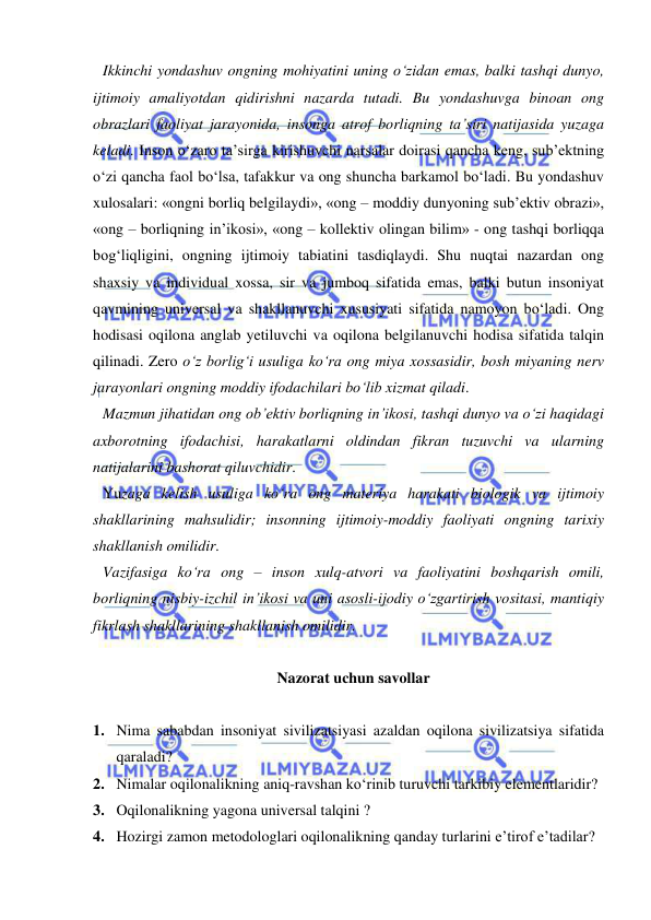  
 
Ikkinchi yondashuv ongning mohiyatini uning o‘zidan emas, balki tashqi dunyo, 
ijtimoiy amaliyotdan qidirishni nazarda tutadi. Bu yondashuvga binoan ong 
obrazlari faoliyat jarayonida, insonga atrof borliqning ta’siri natijasida yuzaga 
keladi. Inson o‘zaro ta’sirga kirishuvchi narsalar doirasi qancha keng, sub’ektning 
o‘zi qancha faol bo‘lsa, tafakkur va ong shuncha barkamol bo‘ladi. Bu yondashuv 
xulosalari: «ongni borliq belgilaydi», «ong – moddiy dunyoning sub’ektiv obrazi», 
«ong – borliqning in’ikosi», «ong – kollektiv olingan bilim» - ong tashqi borliqqa 
bog‘liqligini, ongning ijtimoiy tabiatini tasdiqlaydi. Shu nuqtai nazardan ong 
shaxsiy va individual xossa, sir va jumboq sifatida emas, balki butun insoniyat 
qavmining universal va shakllanuvchi xususiyati sifatida namoyon bo‘ladi. Ong 
hodisasi oqilona anglab yetiluvchi va oqilona belgilanuvchi hodisa sifatida talqin 
qilinadi. Zero o‘z borlig‘i usuliga ko‘ra ong miya xossasidir, bosh miyaning nerv 
jarayonlari ongning moddiy ifodachilari bo‘lib xizmat qiladi.  
Mazmun jihatidan ong ob’ektiv borliqning in’ikosi, tashqi dunyo va o‘zi haqidagi 
axborotning ifodachisi, harakatlarni oldindan fikran tuzuvchi va ularning 
natijalarini bashorat qiluvchidir.  
Yuzaga kelish usuliga ko‘ra ong materiya harakati biologik va ijtimoiy 
shakllarining mahsulidir; insonning ijtimoiy-moddiy faoliyati ongning tarixiy 
shakllanish omilidir.  
Vazifasiga ko‘ra ong – inson xulq-atvori va faoliyatini boshqarish omili, 
borliqning nisbiy-izchil in’ikosi va uni asosli-ijodiy o‘zgartirish vositasi, mantiqiy 
fikrlash shakllarining shakllanish omilidir.  
 
 
Nazorat uchun savollar 
 
1. Nima sababdan insoniyat sivilizatsiyasi azaldan oqilona sivilizatsiya sifatida 
qaraladi? 
2. Nimalar oqilonalikning aniq-ravshan ko‘rinib turuvchi tarkibiy elementlaridir?  
3. Oqilonalikning yagona universal talqini ?  
4. Hozirgi zamon metodologlari oqilonalikning qanday turlarini e’tirof e’tadilar? 
