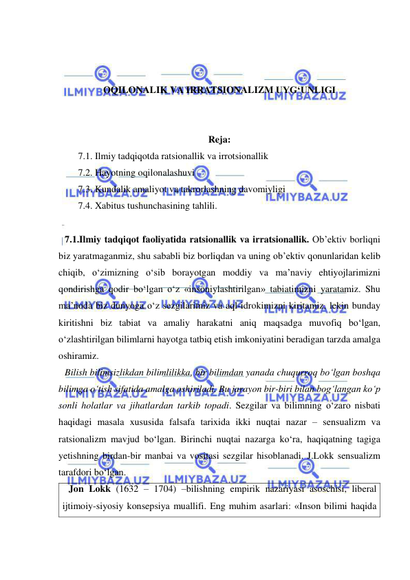  
 
 
 
 
OQILONALIK VA IRRATSIONALIZM UYG‘UNLIGI 
 
 
Reja: 
7.1. Ilmiy tadqiqotda ratsionallik va irrotsionallik 
7.2. Hayotning oqilonalashuvi 
7.3. Kundalik amaliyot va takrorlashning davomiyligi 
7.4. Xabitus tushunchasining tahlili. 
 
7.1.Ilmiy tadqiqot faoliyatida ratsionallik va irratsionallik. Ob’ektiv borliqni 
biz yaratmaganmiz, shu sababli biz borliqdan va uning ob’ektiv qonunlaridan kelib 
chiqib, o‘zimizning o‘sib borayotgan moddiy va ma’naviy ehtiyojlarimizni 
qondirishga qodir bo‘lgan o‘z «insoniylashtirilgan» tabiatimizni yaratamiz. Shu 
ma’noda biz dunyoga o‘z sezgilarimiz va aql-idrokimizni kiritamiz, lekin bunday 
kiritishni biz tabiat va amaliy harakatni aniq maqsadga muvofiq bo‘lgan, 
o‘zlashtirilgan bilimlarni hayotga tatbiq etish imkoniyatini beradigan tarzda amalga 
oshiramiz.  
Bilish bilimsizlikdan bilimlilikka, bir bilimdan yanada chuqurroq bo‘lgan boshqa 
bilimga o‘tish sifatida amalga oshiriladi. Bu jarayon bir-biri bilan bog‘langan ko‘p 
sonli holatlar va jihatlardan tarkib topadi. Sezgilar va bilimning o‘zaro nisbati 
haqidagi masala xususida falsafa tarixida ikki nuqtai nazar – sensualizm va 
ratsionalizm mavjud bo‘lgan. Birinchi nuqtai nazarga ko‘ra, haqiqatning tagiga 
yetishning birdan-bir manbai va vositasi sezgilar hisoblanadi. J.Lokk sensualizm 
tarafdori bo‘lgan.  
Jon Lokk (1632 – 1704) –bilishning empirik nazariyasi asoschisi, liberal 
ijtimoiy-siyosiy konsepsiya muallifi. Eng muhim asarlari: «Inson bilimi haqida 
