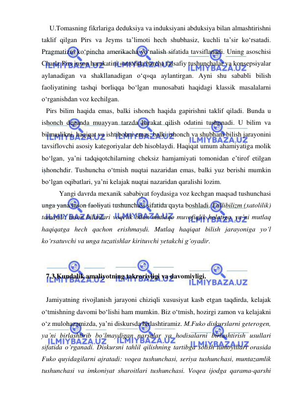  
 
  U.Tomasning fikrlariga deduksiya va induksiyani abduksiya bilan almashtirishni 
taklif qilgan Pirs va Jeyms ta’limoti hech shubhasiz, kuchli ta’sir ko‘rsatadi. 
Pragmatizm ko‘pincha amerikacha yo‘nalish sifatida tavsiflanadi. Uning asoschisi 
Charlz Pirs inson harakatini «atrofida barcha falsafiy tushunchalar va konsepsiyalar 
aylanadigan va shakllanadigan o‘q»qa aylantirgan. Ayni shu sababli bilish 
faoliyatining tashqi borliqqa bo‘lgan munosabati haqidagi klassik masalalarni 
o‘rganishdan voz kechilgan.  
Pirs bilim haqida emas, balki ishonch haqida gapirishni taklif qiladi. Bunda u 
ishonch deganda muayyan tarzda harakat qilish odatini tushunadi. U bilim va 
bilmaslikni, haqiqat va ishtibohni emas, balki ishonch va shubhani bilish jarayonini 
tavsiflovchi asosiy kategoriyalar deb hisoblaydi. Haqiqat umum ahamiyatiga molik 
bo‘lgan, ya’ni tadqiqotchilarning cheksiz hamjamiyati tomonidan e’tirof etilgan 
ishonchdir. Tushuncha o‘tmish nuqtai nazaridan emas, balki yuz berishi mumkin 
bo‘lgan oqibatlari, ya’ni kelajak nuqtai nazaridan qaralishi lozim.  
 
Yangi davrda mexanik sababiyat foydasiga voz kechgan maqsad tushunchasi 
unga yana inson faoliyati tushunchasi sifatida qayta boshladi. Fallibilizm (xatolilik) 
tamoyili: inson bilimlari voqelik bilan mutlaqo muvofiqlik holatiga, ya’ni mutlaq 
haqiqatga hech qachon erishmaydi. Mutlaq haqiqat bilish jarayoniga yo‘l 
ko‘rsatuvchi va unga tuzatishlar kirituvchi yetakchi g‘oyadir. 
 
 
 
7.3.Kundalik amaliyotning takroriyligi va davomiyligi.  
 
Jamiyatning rivojlanish jarayoni chiziqli xususiyat kasb etgan taqdirda, kelajak 
o‘tmishning davomi bo‘lishi ham mumkin. Biz o‘tmish, hozirgi zamon va kelajakni 
o‘z mulohazamizda, ya’ni diskursda birlashtiramiz. M.Fuko diskurslarni geterogen, 
ya’ni birlashtirib bo‘lmaydigan narsalar va hodisalarni birlashtirish usullari 
sifatida o‘rganadi. Diskursni tahlil qilishning tartibga solish tamoyillari orasida 
Fuko quyidagilarni ajratadi: voqea tushunchasi, seriya tushunchasi, muntazamlik 
tushunchasi va imkoniyat sharoitlari tushunchasi. Voqea ijodga qarama-qarshi 
