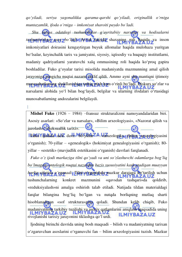  
 
qo‘yiladi, seriya yagonalikka qarama-qarshi qo‘yiladi, originallik o‘rniga 
muntazamlik, ifoda o‘rniga – imkoniyat sharoiti paydo bo‘ladi.  
   Shu tariqa odatdagi tushunchalar g‘ayritabiiy narsalar va hodisalarni 
tushuntirishga asos bo‘ladi. Avval tarixda shaxsning roli haqida va inson 
imkoniyatlari doirasini kengaytirgan buyuk allomalar haqida mulohaza yuritgan 
bo‘lsalar, keyinchalik tarix va jamiyatni, siyosiy, iqtisodiy va huquqiy institutlarni, 
madaniy qadriyatlarni yaratuvchi xalq ommasining roli haqida ko‘proq gapira 
boshladilar. Fuko g‘oyalar tarixi misolida madaniyatda mazmunning amal qilish 
jarayoniga yangicha nuqtai nazarni taklif qildi. Ammo ayni shu mantiqni ijtimoiy 
munosabatlarning shakllanishiga tatbiq etish ham o‘rinli bo‘ladi. Diskurs so‘zlar va 
narsalarni alohida yo‘l bilan bog‘laydi, belgilar va ularning ifodalari o‘rtasidagi 
munosabatlarning andozalarini belgilaydi.  
 
Mishel Fuko (1926 – 1984) –fransuz strukturalizmi namoyandalaridan biri. 
Asosiy asarlari: «So‘zlar va narsalar», «Bilim arxeologiyasi», «Nazorat qilish va 
jazolash», «Seksuallik tarixi».  
Fuko ijodida uch davr: 60-yillar – «arxeologik» (bilim arxeologiyasini 
o‘rganish); 70-yillar – «genealogik» (hokimiyat genealogiyasini o‘rganish); 80-
yillar – «estetik» (mavjudlik estetikasini o‘rganish) davrlari farqlanadi.  
Fuko o‘z ijodi markaziga tilni qo‘yadi va uni so‘zlashuvchi odamlarga bog‘liq 
bo‘lmagan, ontologik nuqtai nazardan bazis xususiyatini kasb etadigan muayyan 
borliq sifatida o‘rganadi. Tilni o‘rganishda mazkur darajaga ko‘tarilish uchun 
tushunchalarning 
konkret 
mazmunini 
«qavsdan 
tashqari»da 
qoldirib, 
«reduksiyalash»ni amalga oshirish talab etiladi. Natijada tildan materialdagi 
farqlar bilangina bog‘liq bo‘lgan va nutqda borliqning mutlaq sharti 
hisoblanadigan «sof struktura»gina qoladi. Shundan kelib chiqib, Fuko 
madaniyatning tarkibiy tuzilishi va asosiy qatlamlarini aniqlash maqsadida uning 
rivojlanishi tarixiy jarayonini tiklashga qo‘l urdi.  
Ijodning birinchi davrida uning bosh maqsadi – bilish va madaniyatning tarixan 
o‘zgaruvchan asoslarini o‘rganuvchi fan – bilim arxeologiyasini tuzish. Mazkur 
