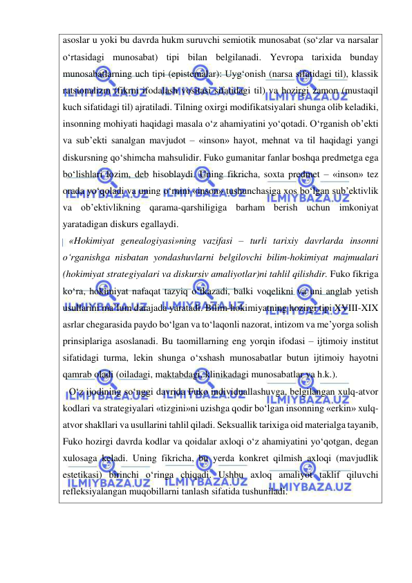  
 
asoslar u yoki bu davrda hukm suruvchi semiotik munosabat (so‘zlar va narsalar 
o‘rtasidagi munosabat) tipi bilan belgilanadi. Yevropa tarixida bunday 
munosabatlarning uch tipi (epistemalar): Uyg‘onish (narsa sifatidagi til), klassik 
ratsionalizm (fikrni ifodalash vositasi sifatidagi til) va hozirgi zamon (mustaqil 
kuch sifatidagi til) ajratiladi. Tilning oxirgi modifikatsiyalari shunga olib keladiki, 
insonning mohiyati haqidagi masala o‘z ahamiyatini yo‘qotadi. O‘rganish ob’ekti 
va sub’ekti sanalgan mavjudot – «inson» hayot, mehnat va til haqidagi yangi 
diskursning qo‘shimcha mahsulidir. Fuko gumanitar fanlar boshqa predmetga ega 
bo‘lishlari lozim, deb hisoblaydi. Uning fikricha, soxta predmet – «inson» tez 
orada yo‘qoladi va uning o‘rnini «inson» tushunchasiga xos bo‘lgan sub’ektivlik 
va ob’ektivlikning qarama-qarshiligiga barham berish uchun imkoniyat 
yaratadigan diskurs egallaydi. 
«Hokimiyat genealogiyasi»ning vazifasi – turli tarixiy davrlarda insonni 
o‘rganishga nisbatan yondashuvlarni belgilovchi bilim-hokimiyat majmualari 
(hokimiyat strategiyalari va diskursiv amaliyotlar)ni tahlil qilishdir. Fuko fikriga 
ko‘ra, hokimiyat nafaqat tazyiq o‘tkazadi, balki voqelikni va uni anglab yetish 
usullarini ma’lum darajada yaratadi. Bilim-hokimiyatning hozirgi tipi XVIII-XIX 
asrlar chegarasida paydo bo‘lgan va to‘laqonli nazorat, intizom va me’yorga solish 
prinsiplariga asoslanadi. Bu taomillarning eng yorqin ifodasi – ijtimoiy institut 
sifatidagi turma, lekin shunga o‘xshash munosabatlar butun ijtimoiy hayotni 
qamrab oladi (oiladagi, maktabdagi, klinikadagi munosabatlar va h.k.). 
O‘z ijodining so‘nggi davrida Fuko individuallashuvga, belgilangan xulq-atvor 
kodlari va strategiyalari «tizgini»ni uzishga qodir bo‘lgan insonning «erkin» xulq-
atvor shakllari va usullarini tahlil qiladi. Seksuallik tarixiga oid materialga tayanib, 
Fuko hozirgi davrda kodlar va qoidalar axloqi o‘z ahamiyatini yo‘qotgan, degan 
xulosaga keladi. Uning fikricha, bu yerda konkret qilmish axloqi (mavjudlik 
estetikasi) birinchi o‘ringa chiqadi. Ushbu axloq amaliyot taklif qiluvchi 
refleksiyalangan muqobillarni tanlash sifatida tushuniladi.  
