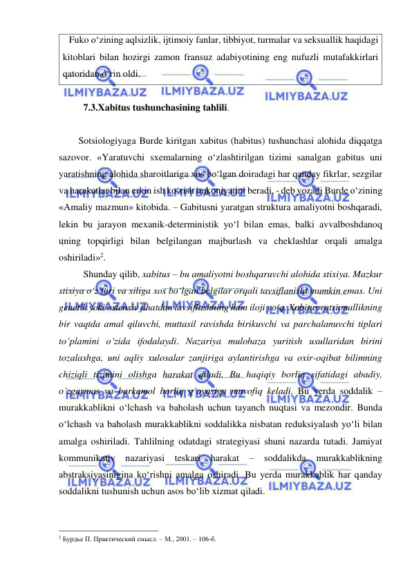  
 
Fuko o‘zining aqlsizlik, ijtimoiy fanlar, tibbiyot, turmalar va seksuallik haqidagi 
kitoblari bilan hozirgi zamon fransuz adabiyotining eng nufuzli mutafakkirlari 
qatoridan o‘rin oldi. 
 
 
7.3.Xabitus tushunchasining tahlili.  
 
Sotsiologiyaga Burde kiritgan xabitus (habitus) tushunchasi alohida diqqatga 
sazovor. «Yaratuvchi sxemalarning o‘zlashtirilgan tizimi sanalgan gabitus uni 
yaratishning alohida sharoitlariga xos bo‘lgan doiradagi har qanday fikrlar, sezgilar 
va harakatlar bilan erkin ish ko‘rish imkoniyatini beradi, - deb yozadi Burde o‘zining 
«Amaliy mazmun» kitobida. – Gabitusni yaratgan struktura amaliyotni boshqaradi, 
lekin bu jarayon mexanik-deterministik yo‘l bilan emas, balki avvalboshdanoq 
uning topqirligi bilan belgilangan majburlash va cheklashlar orqali amalga 
oshiriladi»2.  
 
Shunday qilib, xabitus – bu amaliyotni boshqaruvchi alohida stixiya. Mazkur 
stixiya o‘z turi va xiliga xos bo‘lgan belgilar orqali tavsiflanishi mumkin emas. Uni 
genetik yoki ostensiv jihatdan tavsiflashning ham iloji yo‘q. Xabitus ratsionallikning 
bir vaqtda amal qiluvchi, muttasil ravishda birikuvchi va parchalanuvchi tiplari 
to‘plamini o‘zida ifodalaydi. Nazariya mulohaza yuritish usullaridan birini 
tozalashga, uni aqliy xulosalar zanjiriga aylantirishga va oxir-oqibat bilimning 
chiziqli tizimini olishga harakat qiladi. Bu haqiqiy borliq sifatidagi abadiy, 
o‘zgarmas va barkamol borliq g‘oyasiga muvofiq keladi. Bu yerda soddalik – 
murakkablikni o‘lchash va baholash uchun tayanch nuqtasi va mezondir. Bunda 
o‘lchash va baholash murakkablikni soddalikka nisbatan reduksiyalash yo‘li bilan 
amalga oshiriladi. Tahlilning odatdagi strategiyasi shuni nazarda tutadi. Jamiyat 
kommunikativ nazariyasi teskari harakat – soddalikda murakkablikning 
abstraksiyasinigina ko‘rishni amalga oshiradi. Bu yerda murakkablik har qanday 
soddalikni tushunish uchun asos bo‘lib xizmat qiladi.  
                                                 
2 Бурдье П. Практический смысл. – М., 2001. – 106-б.  
