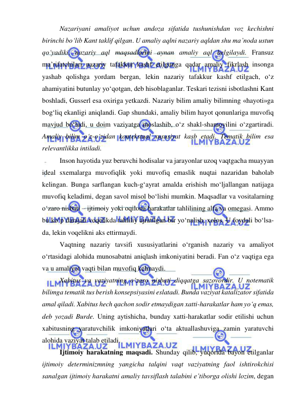  
 
 
Nazariyani amaliyot uchun andoza sifatida tushunishdan voz kechishni 
birinchi bo‘lib Kant taklif qilgan. U amaliy aqlni nazariy aqldan shu ma’noda ustun 
qo‘yadiki, nazariy aql maqsadlarini aynan amaliy aql belgilaydi. Fransuz 
ma’rifatchilari nazariy tafakkur kashf etilgunga qadar amaliy fikrlash insonga 
yashab qolishga yordam bergan, lekin nazariy tafakkur kashf etilgach, o‘z 
ahamiyatini butunlay yo‘qotgan, deb hisoblaganlar. Teskari tezisni isbotlashni Kant 
boshladi, Gusserl esa oxiriga yetkazdi. Nazariy bilim amaliy bilimning «hayoti»ga 
bog‘liq ekanligi aniqlandi. Gap shundaki, amaliy bilim hayot qonunlariga muvofiq 
mavjud bo‘ladi, u doim vaziyatga moslashib, o‘z shakl-shamoyilini o‘zgartiradi. 
Amaliy bilim o‘z-o‘zidan kontekstual xususiyat kasb etadi. Tematik bilim esa 
relevantlikka intiladi.  
 
Inson hayotida yuz beruvchi hodisalar va jarayonlar uzoq vaqtgacha muayyan 
ideal sxemalarga muvofiqlik yoki muvofiq emaslik nuqtai nazaridan baholab 
kelingan. Bunga sarflangan kuch-g‘ayrat amalda erishish mo‘ljallangan natijaga 
muvofiq keladimi, degan savol misol bo‘lishi mumkin. Maqsadlar va vositalarning 
o‘zaro nisbati – ijtimoiy yoki oqilona harakatlar tahlilining alfa va omegasi. Ammo 
bu ko‘p darajali voqelikda tahliliy ajratilgan bir yo‘nalish, xolos. U foydali bo‘lsa-
da, lekin voqelikni aks ettirmaydi.  
 
Vaqtning nazariy tavsifi xususiyatlarini o‘rganish nazariy va amaliyot 
o‘rtasidagi alohida munosabatni aniqlash imkoniyatini beradi. Fan o‘z vaqtiga ega 
va u amaliyot vaqti bilan muvofiq kelmaydi.  
 
Xabitus va vaziyatning o‘zaro nisbati diqqatga sazovordir. U notematik 
bilimga tematik tus berish konsepsiyasini eslatadi. Bunda vaziyat katalizator sifatida 
amal qiladi. Xabitus hech qachon sodir etmaydigan xatti-harakatlar ham yo‘q emas, 
deb yozadi Burde. Uning aytishicha, bunday xatti-harakatlar sodir etilishi uchun 
xabitusning yaratuvchilik imkoniyatlari o‘ta aktuallashuviga zamin yaratuvchi 
alohida vaziyat talab etiladi.  
 
Ijtimoiy harakatning maqsadi. Shunday qilib, yuqorida bayon etilganlar 
ijtimoiy determinizmning yangicha talqini vaqt vaziyatning faol ishtirokchisi 
sanalgan ijtimoiy harakatni amaliy tavsiflash talabini e’tiborga olishi lozim, degan 
