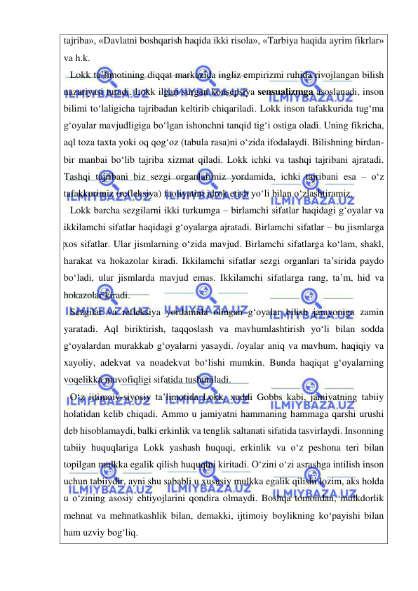  
 
tajriba», «Davlatni boshqarish haqida ikki risola», «Tarbiya haqida ayrim fikrlar» 
va h.k. 
Lokk ta’limotining diqqat markazida ingliz empirizmi ruhida rivojlangan bilish 
nazariyasi turadi. Lokk ilgari surgan konsepsiya sensualizmga asoslanadi, inson 
bilimi to‘laligicha tajribadan keltirib chiqariladi. Lokk inson tafakkurida tug‘ma 
g‘oyalar mavjudligiga bo‘lgan ishonchni tanqid tig‘i ostiga oladi. Uning fikricha, 
aql toza taxta yoki oq qog‘oz (tabula rasa)ni o‘zida ifodalaydi. Bilishning birdan-
bir manbai bo‘lib tajriba xizmat qiladi. Lokk ichki va tashqi tajribani ajratadi. 
Tashqi tajribani biz sezgi organlarimiz yordamida, ichki tajribani esa – o‘z 
tafakkurimiz (refleksiya) faoliyatini idrok etish yo‘li bilan o‘zlashtiramiz.  
Lokk barcha sezgilarni ikki turkumga – birlamchi sifatlar haqidagi g‘oyalar va 
ikkilamchi sifatlar haqidagi g‘oyalarga ajratadi. Birlamchi sifatlar – bu jismlarga 
xos sifatlar. Ular jismlarning o‘zida mavjud. Birlamchi sifatlarga ko‘lam, shakl, 
harakat va hokazolar kiradi. Ikkilamchi sifatlar sezgi organlari ta’sirida paydo 
bo‘ladi, ular jismlarda mavjud emas. Ikkilamchi sifatlarga rang, ta’m, hid va 
hokazolar kiradi.  
Sezgilar va refleksiya yordamida olingan g‘oyalar bilish jarayoniga zamin 
yaratadi. Aql biriktirish, taqqoslash va mavhumlashtirish yo‘li bilan sodda 
g‘oyalardan murakkab g‘oyalarni yasaydi. /oyalar aniq va mavhum, haqiqiy va 
xayoliy, adekvat va noadekvat bo‘lishi mumkin. Bunda haqiqat g‘oyalarning 
voqelikka muvofiqligi sifatida tushuniladi. 
O‘z ijtimoiy-siyosiy ta’limotida Lokk, xuddi Gobbs kabi, jamiyatning tabiiy 
holatidan kelib chiqadi. Ammo u jamiyatni hammaning hammaga qarshi urushi 
deb hisoblamaydi, balki erkinlik va tenglik saltanati sifatida tasvirlaydi. Insonning 
tabiiy huquqlariga Lokk yashash huquqi, erkinlik va o‘z peshona teri bilan 
topilgan mulkka egalik qilish huquqini kiritadi. O‘zini o‘zi asrashga intilish inson 
uchun tabiiydir, ayni shu sababli u xususiy mulkka egalik qilishi lozim, aks holda 
u o‘zining asosiy ehtiyojlarini qondira olmaydi. Boshqa tomondan, mulkdorlik 
mehnat va mehnatkashlik bilan, demakki, ijtimoiy boylikning ko‘payishi bilan 
ham uzviy bog‘liq.  
