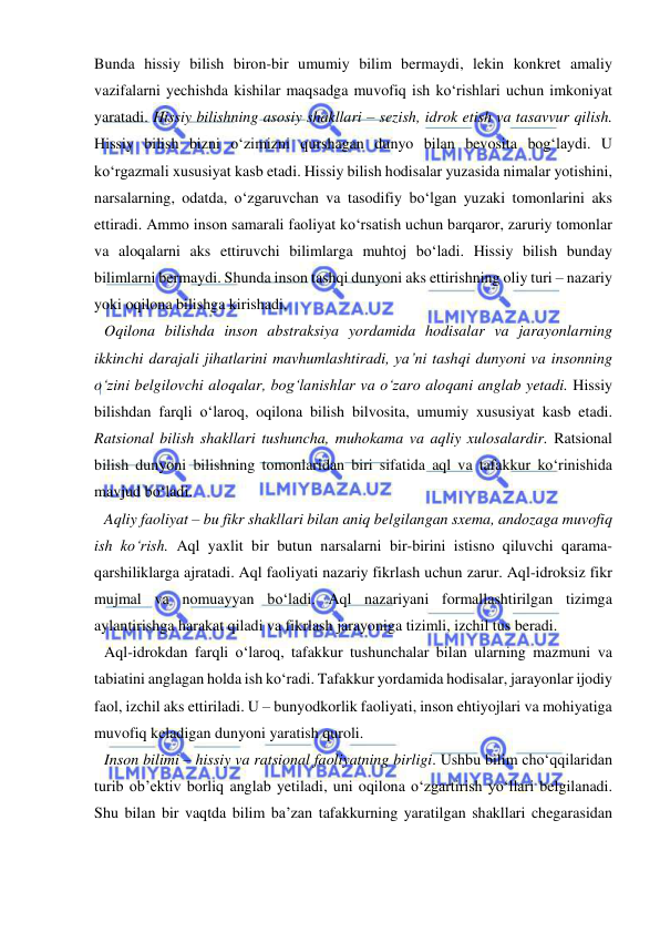  
 
Bunda hissiy bilish biron-bir umumiy bilim bermaydi, lekin konkret amaliy 
vazifalarni yechishda kishilar maqsadga muvofiq ish ko‘rishlari uchun imkoniyat 
yaratadi. Hissiy bilishning asosiy shakllari – sezish, idrok etish va tasavvur qilish. 
Hissiy bilish bizni o‘zimizni qurshagan dunyo bilan bevosita bog‘laydi. U 
ko‘rgazmali xususiyat kasb etadi. Hissiy bilish hodisalar yuzasida nimalar yotishini, 
narsalarning, odatda, o‘zgaruvchan va tasodifiy bo‘lgan yuzaki tomonlarini aks 
ettiradi. Ammo inson samarali faoliyat ko‘rsatish uchun barqaror, zaruriy tomonlar 
va aloqalarni aks ettiruvchi bilimlarga muhtoj bo‘ladi. Hissiy bilish bunday 
bilimlarni bermaydi. Shunda inson tashqi dunyoni aks ettirishning oliy turi – nazariy 
yoki oqilona bilishga kirishadi.  
Oqilona bilishda inson abstraksiya yordamida hodisalar va jarayonlarning 
ikkinchi darajali jihatlarini mavhumlashtiradi, ya’ni tashqi dunyoni va insonning 
o‘zini belgilovchi aloqalar, bog‘lanishlar va o‘zaro aloqani anglab yetadi. Hissiy 
bilishdan farqli o‘laroq, oqilona bilish bilvosita, umumiy xususiyat kasb etadi. 
Ratsional bilish shakllari tushuncha, muhokama va aqliy xulosalardir. Ratsional 
bilish dunyoni bilishning tomonlaridan biri sifatida aql va tafakkur ko‘rinishida 
mavjud bo‘ladi.  
Aqliy faoliyat – bu fikr shakllari bilan aniq belgilangan sxema, andozaga muvofiq 
ish ko‘rish. Aql yaxlit bir butun narsalarni bir-birini istisno qiluvchi qarama-
qarshiliklarga ajratadi. Aql faoliyati nazariy fikrlash uchun zarur. Aql-idroksiz fikr 
mujmal va nomuayyan bo‘ladi. Aql nazariyani formallashtirilgan tizimga 
aylantirishga harakat qiladi va fikrlash jarayoniga tizimli, izchil tus beradi.  
Aql-idrokdan farqli o‘laroq, tafakkur tushunchalar bilan ularning mazmuni va 
tabiatini anglagan holda ish ko‘radi. Tafakkur yordamida hodisalar, jarayonlar ijodiy 
faol, izchil aks ettiriladi. U – bunyodkorlik faoliyati, inson ehtiyojlari va mohiyatiga 
muvofiq keladigan dunyoni yaratish quroli. 
Inson bilimi – hissiy va ratsional faoliyatning birligi. Ushbu bilim cho‘qqilaridan 
turib ob’ektiv borliq anglab yetiladi, uni oqilona o‘zgartirish yo‘llari belgilanadi. 
Shu bilan bir vaqtda bilim ba’zan tafakkurning yaratilgan shakllari chegarasidan 
