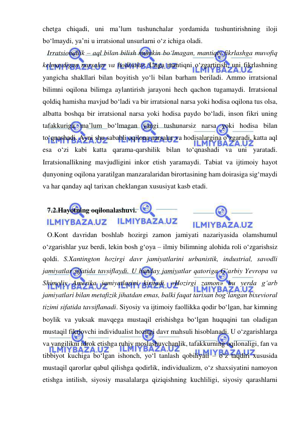  
 
chetga chiqadi, uni ma’lum tushunchalar yordamida tushuntirishning iloji 
bo‘lmaydi, ya’ni u irratsional unsurlarni o‘z ichiga oladi.  
Irratsionallik – aql bilan bilish mumkin bo‘lmagan, mantiqiy fikrlashga muvofiq 
kelmaydigan narsalar va hodisalar. Unga mantiqni o‘zgartirish, uni fikrlashning 
yangicha shakllari bilan boyitish yo‘li bilan barham beriladi. Ammo irratsional 
bilimni oqilona bilimga aylantirish jarayoni hech qachon tugamaydi. Irratsional 
qoldiq hamisha mavjud bo‘ladi va bir irratsional narsa yoki hodisa oqilona tus olsa, 
albatta boshqa bir irratsional narsa yoki hodisa paydo bo‘ladi, inson fikri uning 
tafakkuriga ma’lum bo‘lmagan yangi tushunarsiz narsa yoki hodisa bilan 
to‘qnashadi. Ayni shu sababli oqilona narsalar va hodisalargina o‘zgaradi, katta aql 
esa o‘zi kabi katta qarama-qarshilik bilan to‘qnashadi va uni yaratadi. 
Irratsionallikning mavjudligini inkor etish yaramaydi. Tabiat va ijtimoiy hayot 
dunyoning oqilona yaratilgan manzaralaridan birortasining ham doirasiga sig‘maydi 
va har qanday aql tarixan cheklangan xususiyat kasb etadi.  
 
7.2.Hayotning oqilonalashuvi.  
 
O.Kont davridan boshlab hozirgi zamon jamiyati nazariyasida olamshumul 
o‘zgarishlar yuz berdi, lekin bosh g‘oya – ilmiy bilimning alohida roli o‘zgarishsiz 
qoldi. S.Xantington hozirgi davr jamiyatlarini urbanistik, industrial, savodli 
jamiyatlar sifatida tavsiflaydi. U bunday jamiyatlar qatoriga G‘arbiy Yevropa va 
Shimoliy Amerika jamiyatlarini kiritadi. «Hozirgi zamon» bu yerda g‘arb 
jamiyatlari bilan metafizik jihatdan emas, balki faqat tarixan bog‘langan bixevioral 
tizimi sifatida tavsiflanadi. Siyosiy va ijtimoiy faollikka qodir bo‘lgan, har kimning 
boylik va yuksak mavqega mustaqil erishishga bo‘lgan huquqini tan oladigan 
mustaqil fikrlovchi individualist hozirgi davr mahsuli hisoblanadi. U o‘zgarishlarga 
va yangilikni idrok etishga ruhiy moslashuvchanlik, tafakkurning oqilonaligi, fan va 
tibbiyot kuchiga bo‘lgan ishonch, yo‘l tanlash qobiliyati – o‘z taqdiri xususida 
mustaqil qarorlar qabul qilishga qodirlik, individualizm, o‘z shaxsiyatini namoyon 
etishga intilish, siyosiy masalalarga qiziqishning kuchliligi, siyosiy qarashlarni 
