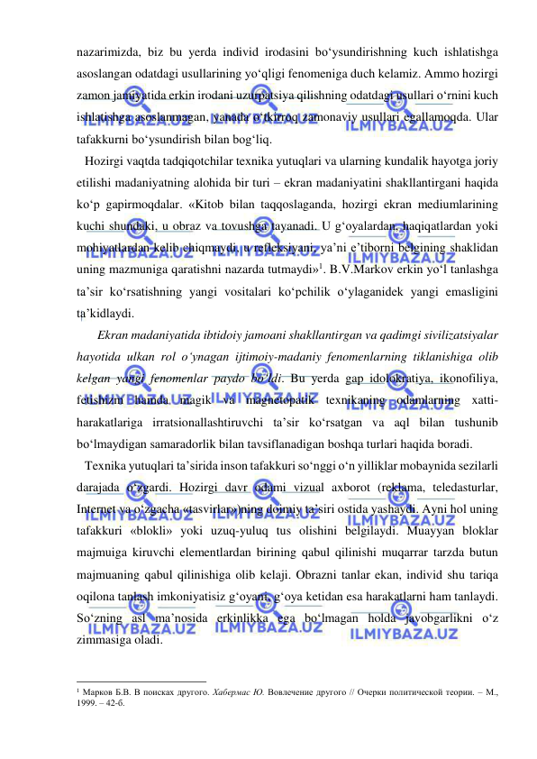  
 
nazarimizda, biz bu yerda individ irodasini bo‘ysundirishning kuch ishlatishga 
asoslangan odatdagi usullarining yo‘qligi fenomeniga duch kelamiz. Ammo hozirgi 
zamon jamiyatida erkin irodani uzurpatsiya qilishning odatdagi usullari o‘rnini kuch 
ishlatishga asoslanmagan, yanada o‘tkirroq zamonaviy usullari egallamoqda. Ular 
tafakkurni bo‘ysundirish bilan bog‘liq.  
Hozirgi vaqtda tadqiqotchilar texnika yutuqlari va ularning kundalik hayotga joriy 
etilishi madaniyatning alohida bir turi – ekran madaniyatini shakllantirgani haqida 
ko‘p gapirmoqdalar. «Kitob bilan taqqoslaganda, hozirgi ekran mediumlarining 
kuchi shundaki, u obraz va tovushga tayanadi. U g‘oyalardan, haqiqatlardan yoki 
mohiyatlardan kelib chiqmaydi, u refleksiyani, ya’ni e’tiborni belgining shaklidan 
uning mazmuniga qaratishni nazarda tutmaydi»1. B.V.Markov erkin yo‘l tanlashga 
ta’sir ko‘rsatishning yangi vositalari ko‘pchilik o‘ylaganidek yangi emasligini 
ta’kidlaydi. 
    Ekran madaniyatida ibtidoiy jamoani shakllantirgan va qadimgi sivilizatsiyalar 
hayotida ulkan rol o‘ynagan ijtimoiy-madaniy fenomenlarning tiklanishiga olib 
kelgan yangi fenomenlar paydo bo‘ldi. Bu yerda gap idolokratiya, ikonofiliya, 
fetishizm hamda magik va magnetopatik texnikaning odamlarning xatti-
harakatlariga irratsionallashtiruvchi ta’sir ko‘rsatgan va aql bilan tushunib 
bo‘lmaydigan samaradorlik bilan tavsiflanadigan boshqa turlari haqida boradi. 
Texnika yutuqlari ta’sirida inson tafakkuri so‘nggi o‘n yilliklar mobaynida sezilarli 
darajada o‘zgardi. Hozirgi davr odami vizual axborot (reklama, teledasturlar, 
Internet va o‘zgacha «tasvirlar»)ning doimiy ta’siri ostida yashaydi. Ayni hol uning 
tafakkuri «blokli» yoki uzuq-yuluq tus olishini belgilaydi. Muayyan bloklar 
majmuiga kiruvchi elementlardan birining qabul qilinishi muqarrar tarzda butun 
majmuaning qabul qilinishiga olib kelaji. Obrazni tanlar ekan, individ shu tariqa 
oqilona tanlash imkoniyatisiz g‘oyani, g‘oya ketidan esa harakatlarni ham tanlaydi. 
So‘zning asl ma’nosida erkinlikka ega bo‘lmagan holda javobgarlikni o‘z 
zimmasiga oladi. 
                                                 
1 Марков Б.В. В поисках другого. Хабермас Ю. Вовлечение другого // Очерки политической теории. – М., 
1999. – 42-б.  
