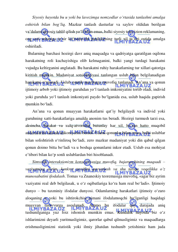  
 
    Siyosiy hayotda bu u yoki bu lavozimga nomzodlar o‘rtasida tanlashni amalga 
oshirish bilan bog‘liq. Mazkur tanlash dasturlar va saylov oldidan berilgan 
va’dalarni qiyosiy tahlil qilish yo‘li bilan emas, balki siyosiy televizion reklamaning, 
ong osti sohasiga ta’sir ko‘rsatuvchi jumlalarning turli xil ta’siri ostida amalga 
oshiriladi.  
Bularning barchasi hozirgi davr aniq maqsadga va qadriyatga qaratilgan oqilona 
harakatning roli kuchayishiga olib kelmaganini, balki yangi turdagi harakatni 
vujudga keltirganini anglatadi. Bu harakatni ruhiy harakatlarning tur xillari qatoriga 
kiritish mumkin. Madaniyat sotsiologiyasi tanlangan uslub bilan belgilanadigan 
harakatni o‘rganadi. Uslub estetik mayllarga muvofiq tanlanadi. An’ana va qonun 
ijtimoiy arbob yoki ijtimoiy guruhdan yo‘l tanlash imkoniyatini tortib oladi, individ 
yoki guruhda yo‘l tanlash imkoniyati paydo bo‘lganida esa, uslub haqida gapirish 
mumkin bo‘ladi.  
    An’ana va qonun muayyan harakatlarni qat’iy belgilaydi va individ yoki 
guruhning xatti-harakatlariga amalda anonim tus beradi. Hozirgi turmush tarzi esa, 
aksincha, harakat va xulq-atvorning butunlay har xil, ba’zan hatto muqobil 
andozalarini tanlash imkoniyatini beradi. Ularni qonunlar bilan emas, balki uslublar 
bilan solishtirish o‘rinliroq bo‘ladi, zero mazkur madaniyat yoki din qabul qilgan 
qonun doimo bitta bo‘ladi va u boshqa qonunlarni inkor etadi. Uslub esa mohiyat 
e’tibori bilan ko‘p sonli uslublardan biri hisoblanadi.  
    Simvolik interaksionizm konsepsiyasiga muvofiq, bajaruvchining maqsadi – 
vaziyatning ayrim, konkret tavsifini quvvatlash va shu tariqa voqelikka o‘z 
munosabatini ifodalash. Tomas va Znaneskiy teoremasiga muvofiq, «agar biz ayrim 
vaziyatni real deb belgilasak, u o‘z oqibatlariga ko‘ra ham real bo‘ladi». Ijtimoiy 
dunyo – bu taxminiy ifodalar dunyosi. Odamlarning harakatlari ijtimoiy o‘zaro 
aloqaning u yoki bu ishtirokchisi nimani ifodalamoqchi bo‘lganligi haqidagi 
muayyan tasavvurga asoslanadi. Ammo bu ifodalar qay darajada aniq 
tushunilganiga yuz foiz ishonish mumkin emas. Kundalik hayotda biz o‘z 
ishlarimizni deyarli yuritmasligimiz, qarorlar qabul qilmasligimiz va maqsadlarga 
erishmasligimizni statistik yoki ilmiy jihatdan tushunib yetishimiz ham juda 
