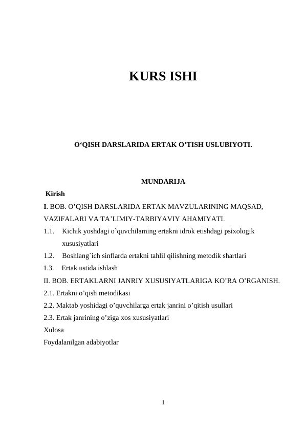 KURS ISHI
O‘QISH DARSLARIDA ERTAK O’TISH USLUBIYOTI. 
MUNDARIJA
 Kirish 
I. BOB. O’QISH DARSLARIDA ERTAK MAVZULARINING MAQSAD, 
VAZIFALARI VA TA’LIMIY-TARBIYAVIY AHAMIYATI.  
1.1.
Kichik yoshdagi o`quvchilaming ertakni idrok etishdagi psixologik 
xususiyatlari
1.2.
Boshlang`ich sinflarda ertakni tahlil qilishning metodik shartlari
1.3.
Ertak ustida ishlash 
II. BOB. ERTAKLARNI JANRIY XUSUSIYATLARIGA KO’RA O’RGANISH. 
2.1. Ertakni o’qish metodikasi
2.2. Maktab yoshidagi o’quvchilarga ertak janrini o’qitish usullari
2.3. Ertak janrining o’ziga xos xususiyatlari 
Xulosa
Foydalanilgan adabiyotlar
1
