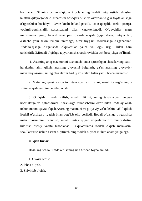 bog`lanadi. Shuning uchun o`qituvchi bolalaming ifodali nutqi ustida ishlashni
talaffuz qilayotganda o `z nafasini boshqara olish va ovozdan to`g`ri foydalanishga
o`rgatishdan boshlaydi. Ovoz kuchi baland-pastlik, uzun-qisqalik, tezlik (temp),
yoqimli-yoqimsizlik  xususiyatlari  bilan  xarakterlanadi.  O`quvchilar  matn
mazmuniga  qarab,  baland  yoki  past  ovozda  o`qish  (gapirish)ga,  nutqda  tez,
o`rtacha yoki  sekin tempni tanlashga, biror tuyg`uni  ifodalashga o`rganadilar.
Ifodalio`qishga  o`rgatishda  o`quvchilar  pauza  va  logik  urg`u  bilan  ham
tanishtiriladi.Ifodali o`qishga tayyorlanish shartli ravishda uch bosqichga bo`linadi:
 1. Asarning aniq mazmunini tushunish, unda qatnashgan shaxslarning xatti-
harakatini  tahlil  qilish,  asarning  g`oyasini  belgilash,  ya`ni  asarning  g`oyaviy-
mavzuviy asosini, uning obrazlarini badiiy vositalari bilan yaxlit holda tushunish. 
2. Matnning qaysi joyida to `xtam (pauza) qilishni, mantiqiy urg`uning o
`rnini, o`qish tempini belgilab olish. 
3.  O  `qishni  mashq  qilish,  muallif  fikrini,  uning  tasvirlangan  voqea-
hodisalarga va qatnashuvchi shaxslarga munosabatini ovoz bilan ifodalay olish
uchun matnni qayta o`qish.Asarning mazmuni va g`oyaviy yo`nalishini tahlil qilish
ifodali o`qishga o`rgatish bilan bog`lab olib boriladi. Ifodali o`qishga o`rgatishda
matn mazmunini  tushunish, muallif ertak qilgan voqealarga o`z munosabatini
bildirish  asosiy  vazifa  hisoblanadi.  O`quvchilarda  ifodali  o`qish  malakasini
shakllantirish uchun asarni o`qituvchining ifodali o`qishi muhim ahamiyatga ega. 
O `qish turlari 
Boshlang`ich ta `limda o`qishning uch turidan foydalaniladi: 
1. Ovozli o`qish. 
2. Ichda o`qish. 
3. Shivirlab o`qish. 
10
