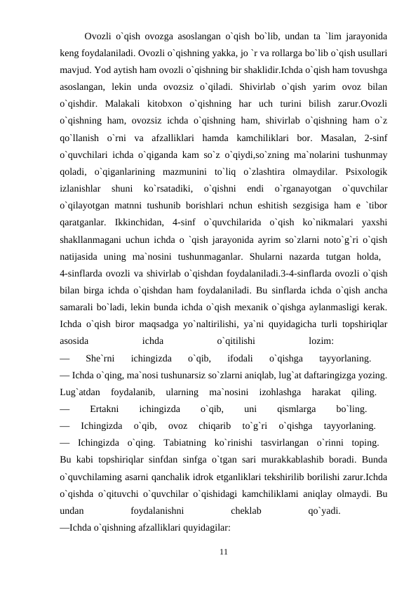 Ovozli o`qish ovozga asoslangan o`qish bo`lib, undan ta `lim jarayonida
keng foydalaniladi. Ovozli o`qishning yakka, jo `r va rollarga bo`lib o`qish usullari
mavjud. Yod aytish ham ovozli o`qishning bir shaklidir.Ichda o`qish ham tovushga
asoslangan,  lekin  unda  ovozsiz  o`qiladi.  Shivirlab  o`qish  yarim  ovoz  bilan
o`qishdir.  Malakali  kitobxon  o`qishning  har  uch  turini  bilish  zarur.Ovozli
o`qishning ham, ovozsiz ichda o`qishning ham, shivirlab o`qishning ham o`z
qo`llanish  o`rni  va  afzalliklari  hamda  kamchiliklari  bor.  Masalan,  2-sinf
o`quvchilari ichda o`qiganda kam so`z o`qiydi,so`zning ma`nolarini tushunmay
qoladi,  o`qiganlarining  mazmunini  to`liq  o`zlashtira  olmaydilar.  Psixologik
izlanishlar  shuni  ko`rsatadiki,  o`qishni  endi  o`rganayotgan  o`quvchilar
o`qilayotgan matnni tushunib borishlari nchun eshitish sezgisiga ham e `tibor
qaratganlar.  Ikkinchidan,  4-sinf  o`quvchilarida  o`qish  ko`nikmalari  yaxshi
shakllanmagani uchun ichda o `qish jarayonida ayrim so`zlarni noto`g`ri o`qish
natijasida  uning  ma`nosini  tushunmaganlar.  Shularni  nazarda  tutgan  holda,  
4-sinflarda ovozli va shivirlab o`qishdan foydalaniladi.3-4-sinflarda ovozli o`qish
bilan birga ichda o`qishdan ham foydalaniladi. Bu sinflarda ichda o`qish ancha
samarali bo`ladi, lekin bunda ichda o`qish mexanik o`qishga aylanmasligi kerak.
Ichda o`qish biror maqsadga yo`naltirilishi, ya`ni quyidagicha turli topshiriqlar
asosida
 
ichda
 
o`qitilishi
 
lozim:
 
—  She`rni  ichingizda  o`qib,  ifodali  o`qishga  tayyorlaning.
 
— Ichda o`qing, ma`nosi tushunarsiz so`zlarni aniqlab, lug`at daftaringizga yozing.
Lug`atdan  foydalanib,  ularning  ma`nosini  izohlashga  harakat  qiling.
 
—
 
Ertakni
 
ichingizda
 
o`qib,
 
uni
 
qismlarga
 
bo`ling.
 
—  Ichingizda  o`qib,  ovoz  chiqarib  to`g`ri  o`qishga  tayyorlaning.
 
—  Ichingizda  o`qing.  Tabiatning  ko`rinishi  tasvirlangan  o`rinni  toping.  
Bu kabi topshiriqlar sinfdan sinfga o`tgan sari murakkablashib boradi. Bunda
o`quvchilaming asarni qanchalik idrok etganliklari tekshirilib borilishi zarur.Ichda
o`qishda o`qituvchi o`quvchilar o`qishidagi kamchiliklami aniqlay olmaydi. Bu
undan
 
foydalanishni
 
cheklab
 
qo`yadi.
 
—Ichda o`qishning afzalliklari quyidagilar: 
11
