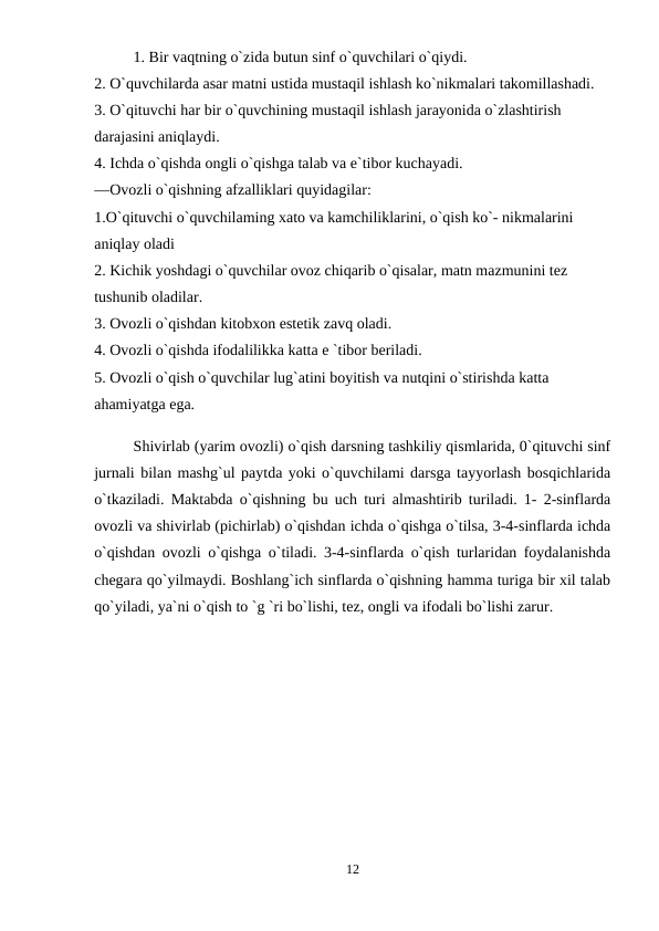 1. Bir vaqtning o`zida butun sinf o`quvchilari o`qiydi. 
2. O`quvchilarda asar matni ustida mustaqil ishlash ko`nikmalari takomillashadi. 
3. O`qituvchi har bir o`quvchining mustaqil ishlash jarayonida o`zlashtirish 
darajasini aniqlaydi. 
4. Ichda o`qishda ongli o`qishga talab va e`tibor kuchayadi. 
—Ovozli o`qishning afzalliklari quyidagilar: 
1.O`qituvchi o`quvchilaming xato va kamchiliklarini, o`qish ko`- nikmalarini 
aniqlay oladi 
2. Kichik yoshdagi o`quvchilar ovoz chiqarib o`qisalar, matn mazmunini tez 
tushunib oladilar. 
3. Ovozli o`qishdan kitobxon estetik zavq oladi. 
4. Ovozli o`qishda ifodalilikka katta e `tibor beriladi. 
5. Ovozli o`qish o`quvchilar lug`atini boyitish va nutqini o`stirishda katta 
ahamiyatga ega. 
Shivirlab (yarim ovozli) o`qish darsning tashkiliy qismlarida, 0`qituvchi sinf
jurnali bilan mashg`ul paytda yoki o`quvchilami darsga tayyorlash bosqichlarida
o`tkaziladi. Maktabda o`qishning bu uch turi almashtirib turiladi. 1- 2-sinflarda
ovozli va shivirlab (pichirlab) o`qishdan ichda o`qishga o`tilsa, 3-4-sinflarda ichda
o`qishdan ovozli o`qishga o`tiladi. 3-4-sinflarda o`qish turlaridan foydalanishda
chegara qo`yilmaydi. Boshlang`ich sinflarda o`qishning hamma turiga bir xil talab
qo`yiladi, ya`ni o`qish to `g `ri bo`lishi, tez, ongli va ifodali bo`lishi zarur.
12
