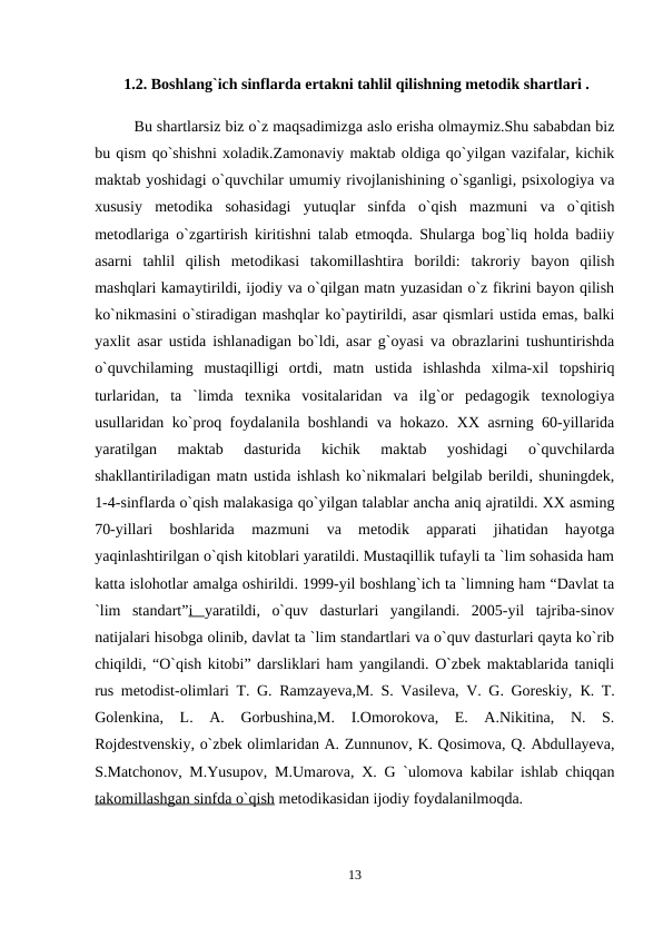  1.2. Boshlang`ich sinflarda ertakni tahlil qilishning metodik shartlari .
Bu shartlarsiz biz o`z maqsadimizga aslo erisha olmaymiz.Shu sababdan biz
bu qism qo`shishni xoladik.Zamonaviy maktab oldiga qo`yilgan vazifalar, kichik
maktab yoshidagi o`quvchilar umumiy rivojlanishining o`sganligi, psixologiya va
xususiy  metodika  sohasidagi  yutuqlar  sinfda  o`qish  mazmuni  va  o`qitish
metodlariga o`zgartirish kiritishni talab etmoqda. Shularga bog`liq holda badiiy
asarni  tahlil  qilish  metodikasi  takomillashtira  borildi:  takroriy  bayon  qilish
mashqlari kamaytirildi, ijodiy va o`qilgan matn yuzasidan o`z fikrini bayon qilish
ko`nikmasini o`stiradigan mashqlar ko`paytirildi, asar qismlari ustida emas, balki
yaxlit asar ustida ishlanadigan bo`ldi, asar g`oyasi va obrazlarini tushuntirishda
o`quvchilaming  mustaqilligi  ortdi,  matn  ustida  ishlashda  xilma-xil  topshiriq
turlaridan,  ta  `limda  texnika  vositalaridan  va  ilg`or  pedagogik  texnologiya
usullaridan ko`proq foydalanila boshlandi va hokazo. XX asrning 60-yillarida
yaratilgan  maktab  dasturida  kichik  maktab  yoshidagi  o`quvchilarda
shakllantiriladigan matn ustida ishlash ko`nikmalari belgilab berildi, shuningdek,
1-4-sinflarda o`qish malakasiga qo`yilgan talablar ancha aniq ajratildi. XX asming
70-yillari  boshlarida  mazmuni  va  metodik  apparati  jihatidan  hayotga
yaqinlashtirilgan o`qish kitoblari yaratildi. Mustaqillik tufayli ta `lim sohasida ham
katta islohotlar amalga oshirildi. 1999-yil boshlang`ich ta `limning ham “Davlat ta
`lim  standart”i  yaratildi,  o`quv  dasturlari  yangilandi.  2005-yil  tajriba-sinov
natijalari hisobga olinib, davlat ta `lim standartlari va o`quv dasturlari qayta ko`rib
chiqildi, “O`qish kitobi” darsliklari ham yangilandi. O`zbek maktablarida taniqli
rus metodist-olimlari T. G. Ramzayeva,M. S. Vasileva, V. G. Goreskiy,  К. T.
Golenkina,  L.  A.  Gorbushina,M.  I.Omorokova,  E.  A.Nikitina,  N.  S.
Rojdestvenskiy, o`zbek olimlaridan A. Zunnunov, K. Qosimova, Q. Abdullayeva,
S.Matchonov, M.Yusupov, M.Umarova, X. G `ulomova kabilar ishlab chiqqan
takomillashgan sinfda o`qish metodikasidan ijodiy foydalanilmoqda. 
13
