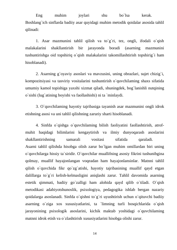 Eng
 
muhim
 
joylari
 
shu
 
bo`lsa
 
kerak.
 
Boshlang`ich sinflarda badiiy asar quyidagi muhim metodik qoidalar asosida tahlil
qilinadi: 
1.  Asar  mazmunini  tahlil  qilish  va  to`g`ri,  tez,  ongli,  ifodali  o`qish
malakalarini  shakllantirish  bir  jarayonda  boradi  (asarning  mazmunini
tushuntirishga oid topshiriq o`qish malakalarini takomillashtirish topshirig`i ham
hisoblanadi). 
2. Asarning g`oyaviy asoslari va mavzusini, uning obrazlari, sujet chizig`i,
kompozitsiyasi va tasviriy vositalarini tushuntirish o`quvchilaming shaxs sifatida
umumiy kamol topishiga yaxshi xizmat qiladi, shuningdek, bog`lanishli nutqining
o`sishi (lug`atining boyishi va faollashishi) ni ta `minlaydi. 
3. O`quvchilaming hayotiy tajribasiga tayanish asar mazmunini ongli idrok
etishning asosi va uni tahlil qilishning zaruriy sharti hisoblanadi. 
4. Sinfda o`qishga o`quvchilaming bilish faoliyatini faollashtirish, atrof-
muhit  haqidagi  bilimlarini  kengaytirish  va  ilmiy  dunyoqarash  asoslarini
shakllantirishning
 
samarali
 
vositasi
 
sifatida
 
qaraladi.
 
Asarni tahlil qilishda hisobga olish zarur bo`lgan muhim omillardan biri uning
o`quvchilarga hissiy ta`siridir. O`quvchilar muallifning asosiy fikrini tushunibgina
qolmay,  muallif  hayajonlangan  voqeadan  ham  hayajonlansinlar.  Matnni  tahlil
qilish  o`quvchida  fikr  qo`zg`atishi,  hayotiy  tajribasining  muallif  qayd  etgan
dalillarga to`g`ri kelish-kelmasligini  aniqlashi  zarur. Tahlil davomida asarning
estetik  qimmati,  badiiy  go`zalligi  ham  alohida  qayd  qilib  o`tiladi.  O`qish
metodikasi  adabiyotshunoslik,  psixologiya,  pedagogika  ishlab  bergan  nazariy
qoidalarga asoslanadi. Sinfda o`qishni to`g`ri uyushtirish uchun o`qituvchi badiiy
asarning  o`ziga  xos  xususiyatlarini,  ta  `limning  turli  bosqichlarida  o`qish
jarayonining  psixologik  asoslarini,  kichik  maktab  yoshidagi  o`quvchilaming
matnni idrok etish va o`zlashtirish xususiyatlarini hisobga olishi zarur. 
14

