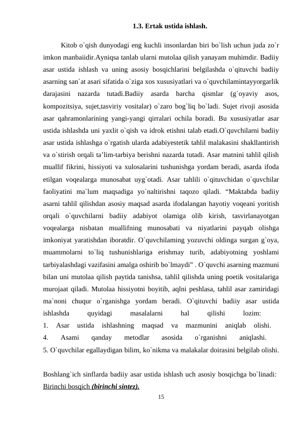 1.3. Ertak ustida ishlash.
Kitob o`qish dunyodagi eng kuchli insonlardan biri bo`lish uchun juda zo`r
imkon manbaiidir.Ayniqsa tanlab ularni mutolaa qilish yanayam muhimdir. Badiiy
asar ustida ishlash va uning asosiy bosqichlarini belgilashda o`qituvchi badiiy
asarning san`at asari sifatida o`ziga xos xususiyatlari va o`quvchilamintayyorgarlik
darajasini  nazarda  tutadi.Badiiy  asarda  barcha  qismlar  (g`oyaviy  asos,
kompozitsiya, sujet,tasviriy vositalar) o`zaro bog`liq bo`ladi. Sujet rivoji asosida
asar qahramonlarining yangi-yangi qirralari ochila boradi. Bu xususiyatlar asar
ustida ishlashda uni yaxlit o`qish va idrok etishni talab etadi.O`quvchilarni badiiy
asar ustida ishlashga o`rgatish ularda adabiyestetik tahlil malakasini shakllantirish
va o`stirish orqali ta’lim-tarbiya berishni nazarda tutadi. Asar matnini tahlil qilish
muallif fikrini, hissiyoti va xulosalarini tushunishga yordam beradi, asarda ifoda
etilgan voqealarga munosabat uyg`otadi. Asar tahlili o`qituvchidan o`quvchilar
faoliyatini  ma`lum  maqsadiga  yo`naltirishni  taqozo  qiladi.  “Maktabda  badiiy
asarni tahlil qilishdan asosiy maqsad asarda ifodalangan hayotiy voqeani yoritish
orqali  o`quvchilarni  badiiy  adabiyot  olamiga  olib  kirish,  tasvirlanayotgan
voqealarga  nisbatan  muallifning  munosabati  va  niyatlarini  payqab  olishga
imkoniyat yaratishdan iboratdir. O`quvchilaming yozuvchi oldinga surgan g`oya,
muammolarni  to`liq  tushunishlariga  erishmay  turib,  adabiyotning  yoshlami
tarbiyalashdagi vazifasini amalga oshirib bo`lmaydi” . O`quvchi asarning mazmuni
bilan uni mutolaa qilish paytida tanishsa, tahlil qilishda uning poetik vositalariga
murojaat qiladi. Mutolaa hissiyotni boyitib, aqlni peshlasa, tahlil asar zamiridagi
ma`noni  chuqur  o`rganishga  yordam  beradi.  O`qituvchi  badiiy  asar  ustida
ishlashda
 
quyidagi
 
masalalarni
 
hal
 
qilishi
 
lozim:
 
1.  Asar  ustida  ishlashning  maqsad  va  mazmunini  aniqlab  olishi.
 
4.  Asami  qanday  metodlar  asosida  o`rganishni  aniqlashi.
 
5. O`quvchilar egallaydigan bilim, ko`nikma va malakalar doirasini belgilab olishi.
Boshlang`ich sinflarda badiiy asar ustida ishlash uch asosiy bosqichga bo`linadi: 
Birinchi bosqich 
 
 (birinchi sintez).
 
  
15
