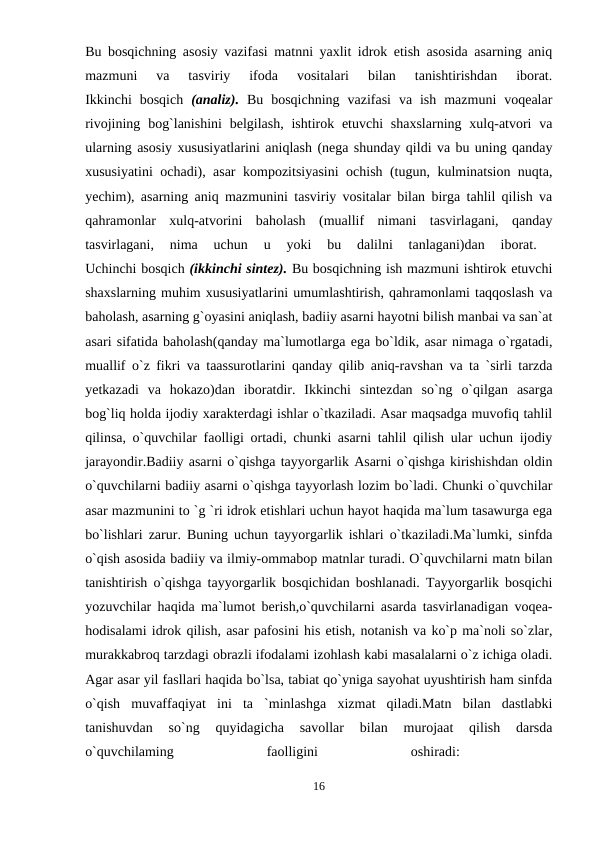 Bu bosqichning asosiy vazifasi matnni yaxlit idrok etish asosida asarning aniq
mazmuni  va  tasviriy  ifoda  vositalari  bilan  tanishtirishdan  iborat.
Ikkinchi  bosqich  (analiz).  Bu  bosqichning  vazifasi  va  ish  mazmuni  voqealar
rivojining bog`lanishini  belgilash,  ishtirok etuvchi  shaxslarning  xulq-atvori  va
ularning asosiy xususiyatlarini aniqlash (nega shunday qildi va bu uning qanday
xususiyatini ochadi), asar kompozitsiyasini ochish (tugun, kulminatsion nuqta,
yechim), asarning aniq mazmunini tasviriy vositalar bilan birga tahlil qilish va
qahramonlar  xulq-atvorini  baholash  (muallif  nimani  tasvirlagani,  qanday
tasvirlagani,  nima  uchun  u  yoki  bu  dalilni  tanlagani)dan  iborat.
 
Uchinchi bosqich (ikkinchi sintez). Bu bosqichning ish mazmuni ishtirok etuvchi
shaxslarning muhim xususiyatlarini umumlashtirish, qahramonlami taqqoslash va
baholash, asarning g`oyasini aniqlash, badiiy asarni hayotni bilish manbai va san`at
asari sifatida baholash(qanday ma`lumotlarga ega bo`ldik, asar nimaga o`rgatadi,
muallif o`z fikri va taassurotlarini qanday qilib aniq-ravshan va ta `sirli tarzda
yetkazadi  va  hokazo)dan  iboratdir.  Ikkinchi  sintezdan  so`ng  o`qilgan  asarga
bog`liq holda ijodiy xarakterdagi ishlar o`tkaziladi. Asar maqsadga muvofiq tahlil
qilinsa, o`quvchilar faolligi ortadi, chunki asarni tahlil qilish ular uchun ijodiy
jarayondir.Badiiy asarni o`qishga tayyorgarlik Asarni o`qishga kirishishdan oldin
o`quvchilarni badiiy asarni o`qishga tayyorlash lozim bo`ladi. Chunki o`quvchilar
asar mazmunini to `g `ri idrok etishlari uchun hayot haqida ma`lum tasawurga ega
bo`lishlari zarur. Buning uchun tayyorgarlik ishlari o`tkaziladi.Ma`lumki, sinfda
o`qish asosida badiiy va ilmiy-ommabop matnlar turadi. O`quvchilarni matn bilan
tanishtirish o`qishga tayyorgarlik bosqichidan boshlanadi. Tayyorgarlik bosqichi
yozuvchilar haqida ma`lumot berish,o`quvchilarni asarda tasvirlanadigan voqea-
hodisalami idrok qilish, asar pafosini his etish, notanish va ko`p ma`noli so`zlar,
murakkabroq tarzdagi obrazli ifodalami izohlash kabi masalalarni o`z ichiga oladi.
Agar asar yil fasllari haqida bo`lsa, tabiat qo`yniga sayohat uyushtirish ham sinfda
o`qish  muvaffaqiyat  ini  ta  `minlashga  xizmat  qiladi.Matn  bilan  dastlabki
tanishuvdan  so`ng  quyidagicha  savollar  bilan  murojaat  qilish  darsda
o`quvchilaming
 
faolligini
 
oshiradi:
 
16

