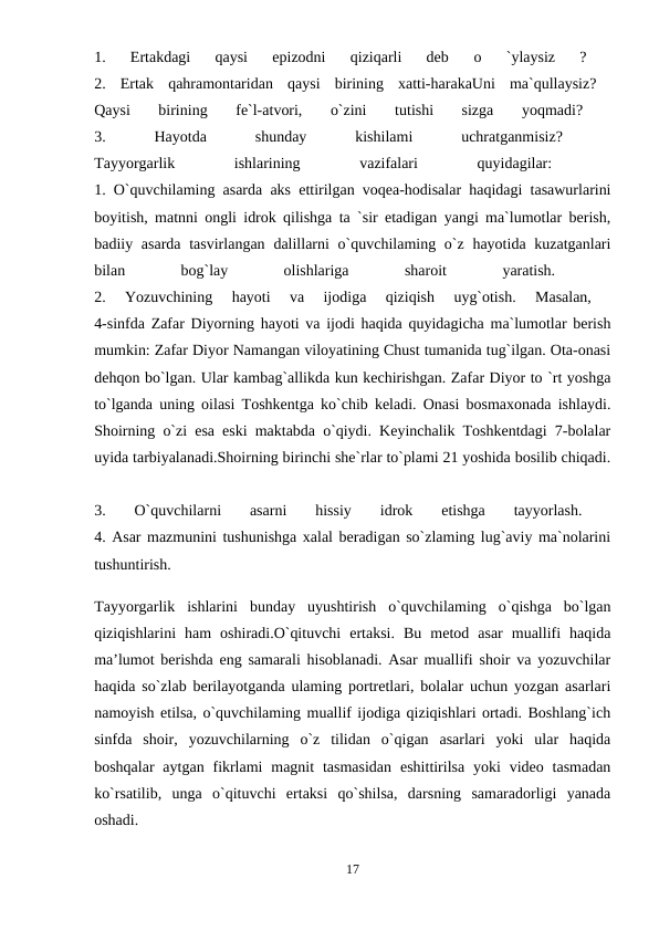 1.  Ertakdagi  qaysi  epizodni  qiziqarli  deb
 о 
`ylaysiz  ?
 
2.  Ertak  qahramontaridan  qaysi  birining  xatti-harakaUni  ma`qullaysiz?  
Qaysi  birining  fe`l-atvori,  o`zini  tutishi  sizga  yoqmadi?
 
3.
 
Hayotda
 
shunday
 
kishilami
 
uchratganmisiz?
 
Tayyorgarlik
 
ishlarining
 
vazifalari
 
quyidagilar:
 
1. O`quvchilaming asarda aks ettirilgan voqea-hodisalar haqidagi tasawurlarini
boyitish, matnni ongli idrok qilishga ta `sir etadigan yangi ma`lumotlar berish,
badiiy asarda tasvirlangan  dalillarni  o`quvchilaming o`z  hayotida kuzatganlari
bilan
 
bog`lay
 
olishlariga
 
sharoit
 
yaratish.
 
2.  Yozuvchining  hayoti  va  ijodiga  qiziqish  uyg`otish.  Masalan,
 
4-sinfda Zafar Diyorning hayoti va ijodi haqida quyidagicha ma`lumotlar berish
mumkin: Zafar Diyor Namangan viloyatining Chust tumanida tug`ilgan. Ota-onasi
dehqon bo`lgan. Ular kambag`allikda kun kechirishgan. Zafar Diyor to `rt yoshga
to`lganda uning oilasi Toshkentga ko`chib keladi. Onasi bosmaxonada ishlaydi.
Shoirning o`zi esa eski maktabda o`qiydi. Keyinchalik Toshkentdagi 7-bolalar
uyida tarbiyalanadi.Shoirning birinchi she`rlar to`plami 21 yoshida bosilib chiqadi.
3.  O`quvchilarni
 asarni
 hissiy
 idrok  etishga  tayyorlash.
 
4. Asar mazmunini tushunishga xalal beradigan so`zlaming lug`aviy ma`nolarini
tushuntirish. 
Tayyorgarlik  ishlarini  bunday  uyushtirish  o`quvchilaming  o`qishga  bo`lgan
qiziqishlarini  ham  oshiradi.O`qituvchi  ertaksi.  Bu  metod  asar  muallifi  haqida
ma’lumot berishda eng samarali hisoblanadi. Asar muallifi shoir va yozuvchilar
haqida so`zlab berilayotganda ulaming portretlari, bolalar uchun yozgan asarlari
namoyish etilsa, o`quvchilaming muallif ijodiga qiziqishlari ortadi. Boshlang`ich
sinfda  shoir,  yozuvchilarning  o`z  tilidan  o`qigan  asarlari  yoki  ular  haqida
boshqalar  aytgan  fikrlami  magnit  tasmasidan  eshittirilsa  yoki  video tasmadan
ko`rsatilib,  unga  o`qituvchi  ertaksi  qo`shilsa,  darsning  samaradorligi  yanada
oshadi. 
17
