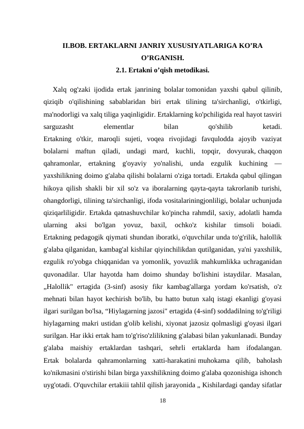 II.BOB. ERTAKLARNI JANRIY XUSUSIYATLARIGA KO’RA
O’RGANISH.
2.1. Ertakni o’qish metodikasi.
Xalq og'zaki ijodida ertak janrining bolalar tomonidan yaxshi qabul qilinib,
qiziqib  o'qilishining  sabablaridan  biri  ertak  tilining  ta'sirchanligi,  o'tkirligi,
ma'nodorligi va xalq tiliga yaqinligidir. Ertaklarning ko'pchiligida real hayot tasviri
sarguzasht
 
elementlar
 
bilan
 
qo'shilib
 
ketadi.
Ertakning  o'tkir,  maroqli  sujeti,  voqea  rivojidagi  favqulodda  ajoyib  vaziyat
bolalarni  maftun  qiladi,  undagi  mard,  kuchli,  topqir,  dovyurak, chaqqon
qahramonlar,  ertakning  g'oyaviy  yo'nalishi,  unda  ezgulik  kuchining  —
yaxshilikning doimo g'alaba qilishi bolalarni o'ziga tortadi. Ertakda qabul qilingan
hikoya qilish shakli bir xil so'z va iboralarning qayta-qayta takrorlanib turishi,
ohangdorligi, tilining ta'sirchanligi, ifoda vositalariningjonliligi, bolalar uchunjuda
qiziqarliligidir. Ertakda qatnashuvchilar ko'pincha rahmdil, saxiy, adolatli hamda
ularning  aksi  bo'lgan  yovuz,  baxil,  ochko'z  kishilar  timsoli  boiadi.
Ertakning pedagogik qiymati shundan iboratki, o'quvchilar unda to'g'rilik, halollik
g'alaba qilganidan, kambag'al kishilar qiyinchilikdan qutilganidan, ya'ni yaxshilik,
ezgulik ro'yobga chiqqanidan va yomonlik, yovuzlik mahkumlikka uchraganidan
quvonadilar.  Ular  hayotda  ham  doimo  shunday  bo'lishini  istaydilar.  Masalan,
„Halollik"  ertagida  (3-sinf)  asosiy  fikr  kambag'allarga  yordam  ko'rsatish,  o'z
mehnati bilan hayot kechirish bo'lib, bu hatto butun xalq istagi ekanligi g'oyasi
ilgari surilgan bo'lsa, “Hiylagarning jazosi" ertagida (4-sinf) soddadilning to'g'riligi
hiylagarning makri ustidan g'olib kelishi, xiyonat jazosiz qolmasligi g'oyasi ilgari
surilgan. Har ikki ertak ham to'g'riso'zlilikning g'alabasi bilan yakunlanadi. Bunday
g'alaba  maishiy  ertaklardan  tashqari,  sehrli  ertaklarda  ham  ifodalangan.
Ertak  bolalarda  qahramonlarning  xatti-harakatini muhokama  qilib,  baholash
ko'nikmasini o'stirishi bilan birga yaxshilikning doimo g'alaba qozonishiga ishonch
uyg'otadi. O'quvchilar ertakiii tahlil qilish jarayonida „ Kishilardagi qanday sifatlar
18
