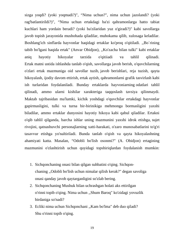 sizga yoqdi? (yoki yoqmadi?)", “Nima uchun?", nima uchun jazolandi? (yoki
rag'batlantirildi?)",  “Nima  uchun  ertakdagi  ba'zi  qahramonlarga  hatto  tabiat
kuchlari ham yordain beradi? (yoki ba'zilaridan yuz o'giradi?)" kabi savollarga
javob topish jarayonida mushohada qiladilar, muhokama qilib, xulosaga keladilar.
Boshlang'ich sinflarda hayvonlar haqidagi ertaklar ko'proq o'qitiladi. ,,Bo`rining
tabib bo'lgani haqida ertak" (Anvar Obidjon), ,,Ko'zacha bilan tulki" kabi ertaklar
aniq  hayotiy  hikoyalar  tarzida  o'qitiiadi  va  tahlil  qilinadi.
Ertak matni ustida ishlashda tanlab o'qish, savollarga javob berish, o'quvchilarning
o'zlari ertak mazmuniga oid savollar tuzib, javob berishlari, reja tuzish, qayta
hikoyalash, ijodiy davom ettirish, ertak aytish, qahramonlarni grafik tasvirlash kabi
ish  turlaridan  foydalaniladi.  Bunday  ertaklarda  hayvoniarning odatlari  tahlil
qilinadi,  ammo  ularni  kishilar  xarakteriga  taqqoslash  tavsiya  qilinmaydi.
Maktab tajribasidan ma'lumki, kichik yoshdagi o'quvchilar ertakdagi hayvonlar
gapirmasligini,  tulki  va  turna  bir-birinikiga  mehmonga  bormasligini  yaxshi
biladilar, ammo ertaklar dunyosini hayotiy hikoya kabi qabul qiladilar. Ertakni
o'qib tahlil qilganda, barcha ishlar uning mazmunini yaxshi idrok etishga, sujet
rivojini, qatnashuvchi personajlarning xatti-harakati, o'zaro munosabatlarini to'g'ri
tasavvur  etishga  yo'naltiriladi.  Bunda  tanlab  o'qish  va  qayta  hikoyalashning
ahamiyati  katta.  Masalan,  “Odobli  bo'lish  osonmi?"  (A.  Obidjon)  ertagining
mazmunini  o'zlashtirish  uchun  quyidagi  topshiriqlardan  foydalanish  mumkin:
1. Sichqonchaning onasi bilan qilgan suhbatini o'qing. Sichqon-
chaning ,,Odobli bo'lish uchun nimalar qilish kerak?" degan savoliga
onasi qanday javob qaytarganligini so'zlab bering.
2. Sichqonchaning Mushuk bilan uchrashgan holati aks ettirilgan
o'rinni topib o'qing. Nima uchun ,,Shum Baroq" ko'zidagi yovuzlik
birdaniga so'nadi?
3. Ecliki nima uchun Sichqonchani ,,Kam bo'lma" deb duo qiladi?
Shu o'rinni topib o'qing.
19
