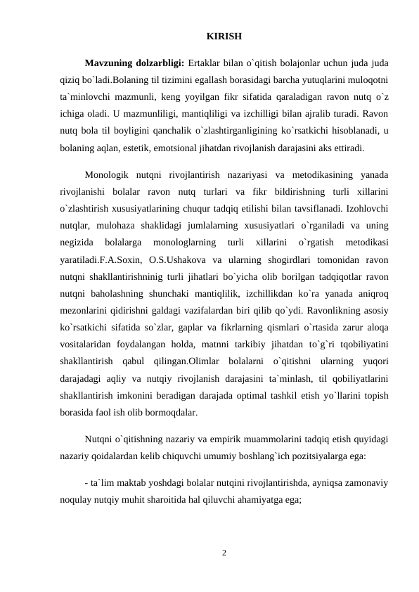 KIRISH
Mavzuning dolzarbligi: Ertaklar bilan o`qitish bolajonlar uchun juda juda
qiziq bo`ladi.Bolaning til tizimini egallash borasidagi barcha yutuqlarini muloqotni
ta`minlovchi mazmunli, keng yoyilgan fikr sifatida qaraladigan ravon nutq  о`z
ichiga oladi. U mazmunliligi, mantiqliligi va izchilligi bilan ajralib turadi. Ravon
nutq bola til boyligini qanchalik о`zlashtirganligining kо`rsatkichi hisoblanadi, u
bolaning aqlan, estetik, emotsional jihatdan rivojlanish darajasini aks ettiradi. 
Monologik  nutqni  rivojlantirish  nazariyasi  va  metodikasining  yanada
rivojlanishi  bolalar  ravon  nutq  turlari  va  fikr  bildirishning  turli  xillarini
о`zlashtirish xususiyatlarining chuqur tadqiq etilishi bilan tavsiflanadi. Izohlovchi
nutqlar,  mulohaza  shaklidagi  jumlalarning  xususiyatlari  о`rganiladi  va  uning
negizida  bolalarga  monologlarning  turli  xillarini
 о`rgatish  metodikasi
yaratiladi.F.A.Soxin,  O.S.Ushakova  va  ularning  shogirdlari  tomonidan  ravon
nutqni shakllantirishninig turli jihatlari bо`yicha olib borilgan tadqiqotlar ravon
nutqni  baholashning  shunchaki  mantiqlilik,  izchillikdan  kо`ra  yanada  aniqroq
mezonlarini qidirishni galdagi vazifalardan biri qilib qо`ydi. Ravonlikning asosiy
kо`rsatkichi sifatida sо`zlar, gaplar va fikrlarning qismlari  о`rtasida zarur aloqa
vositalaridan  foydalangan  holda,  matnni  tarkibiy  jihatdan  tо`g`ri  tqobiliyatini
shakllantirish  qabul  qilingan.Olimlar  bolalarni  о`qitishni  ularning  yuqori
darajadagi  aqliy  va  nutqiy  rivojlanish  darajasini  ta`minlash,  til  qobiliyatlarini
shakllantirish imkonini beradigan darajada optimal tashkil etish yо`llarini topish
borasida faol ish olib bormoqdalar. 
Nutqni о`qitishning nazariy va empirik muammolarini tadqiq etish quyidagi
nazariy qoidalardan kelib chiquvchi umumiy boshlang`ich pozitsiyalarga ega: 
- ta`lim maktab yoshdagi bolalar nutqini rivojlantirishda, ayniqsa zamonaviy
noqulay nutqiy muhit sharoitida hal qiluvchi ahamiyatga ega; 
2
