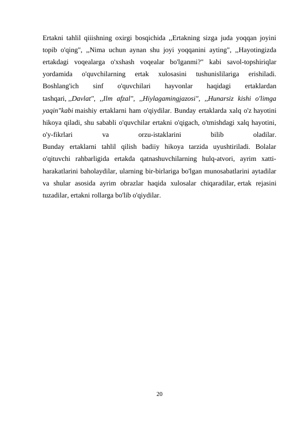 Ertakni tahlil qiiishning oxirgi bosqichida ,,Ertakning sizga juda yoqqan joyini
topib o'qing", ,,Nima uchun aynan shu joyi yoqqanini ayting", ,,Hayotingizda
ertakdagi  voqealarga  o'xshash  voqealar  bo'lganmi?"  kabi  savol-topshiriqlar
yordamida  o'quvchilarning  ertak  xulosasini  tushunislilariga  erishiladi.
Boshlang'ich
 
sinf
 
o'quvchilari
 
hayvonlar
 
haqidagi
 
ertaklardan
tashqari, ,,Davlat",  ,,Ilm  afzal",  ,,Hiylagamingjazosi",  ,,Hunarsiz  kishi  o'limga
yaqin"kabi maishiy ertaklarni ham o'qiydilar. Bunday ertaklarda xalq o'z hayotini
hikoya qiladi, shu sababli o'quvchilar ertakni o'qigach, o'tmishdagi xalq hayotini,
o'y-fikrlari
 
va
 
orzu-istaklarini
 
bilib
 
oladilar.
Bunday  ertaklarni  tahlil  qilish  badiiy  hikoya  tarzida  uyushtiriladi.  Bolalar
o'qituvchi  rahbarligida  ertakda  qatnashuvchilarning  hulq-atvori,  ayrim  xatti-
harakatlarini baholaydilar, ularning bir-birlariga bo'lgan munosabatlarini aytadilar
va  shular  asosida  ayrim  obrazlar  haqida  xulosalar  chiqaradilar, ertak  rejasini
tuzadilar, ertakni rollarga bo'lib o'qiydilar.
20
