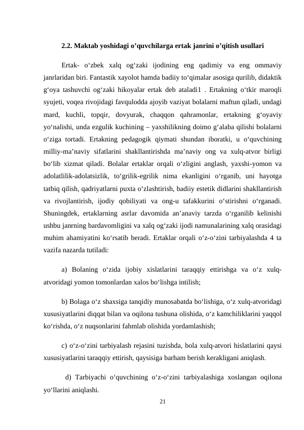 2.2. Maktab yoshidagi o’quvchilarga ertak janrini o’qitish usullari
Ertak-  o‘zbek  xalq  og‘zaki  ijodining  eng  qadimiy  va  eng  ommaviy
janrlaridan biri. Fantastik xayolot hamda badiiy to‘qimalar asosiga qurilib, didaktik
g‘oya tashuvchi og‘zaki hikoyalar ertak deb ataladi1 . Ertakning o‘tkir maroqli
syujeti, voqea rivojidagi favqulodda ajoyib vaziyat bolalarni maftun qiladi, undagi
mard,  kuchli,  topqir,  dovyurak,  chaqqon  qahramonlar,  ertakning  g‘oyaviy
yo‘nalishi, unda ezgulik kuchining – yaxshilikning doimo g‘alaba qilishi bolalarni
o‘ziga tortadi. Ertakning pedagogik qiymati  shundan iboratki, u o‘quvchining
milliy-ma’naviy sifatlarini  shakllantirishda  ma’naviy ong va xulq-atvor  birligi
bo‘lib xizmat qiladi. Bolalar ertaklar orqali o‘zligini anglash, yaxshi-yomon va
adolatlilik-adolatsizlik,  to‘grilik-egrilik  nima  ekanligini  o‘rganib,  uni  hayotga
tatbiq qilish, qadriyatlarni puxta o‘zlashtirish, badiiy estetik didlarini shakllantirish
va  rivojlantirish,  ijodiy  qobiliyati  va  ong-u  tafakkurini  o‘stirishni  o‘rganadi.
Shuningdek, ertaklarning asrlar davomida an’anaviy tarzda o‘rganilib kelinishi
ushbu janrning bardavomligini va xalq og‘zaki ijodi namunalarining xalq orasidagi
muhim ahamiyatini ko‘rsatib beradi. Ertaklar orqali o‘z-o‘zini tarbiyalashda 4 ta
vazifa nazarda tutiladi: 
a)  Bolaning  o‘zida  ijobiy  xislatlarini  taraqqiy  ettirishga  va  o‘z  xulq-
atvoridagi yomon tomonlardan xalos bo‘lishga intilish; 
b) Bolaga o‘z shaxsiga tanqidiy munosabatda bo‘lishiga, o‘z xulq-atvoridagi
xususiyatlarini diqqat bilan va oqilona tushuna olishida, o‘z kamchiliklarini yaqqol
ko‘rishda, o‘z nuqsonlarini fahmlab olishida yordamlashish; 
c) o‘z-o‘zini tarbiyalash rejasini tuzishda, bola xulq-atvori hislatlarini qaysi
xususiyatlarini taraqqiy ettirish, qaysisiga barham berish kerakligani aniqlash.
 d) Tarbiyachi o‘quvchining o‘z-o‘zini tarbiyalashiga xoslangan oqilona
yo‘llarini aniqlashi. 
21
