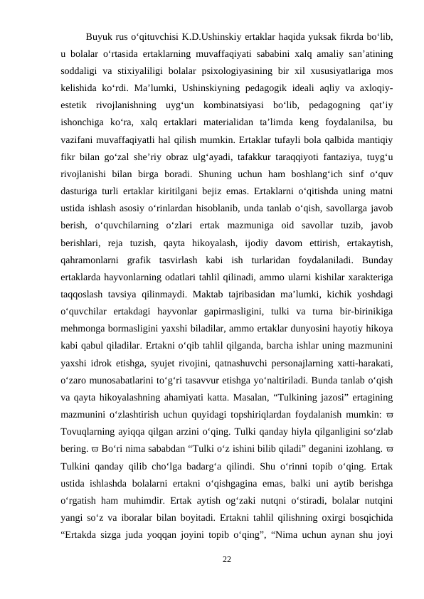 Buyuk rus o‘qituvchisi K.D.Ushinskiy ertaklar haqida yuksak fikrda bo‘lib,
u bolalar o‘rtasida ertaklarning muvaffaqiyati sababini xalq amaliy san’atining
soddaligi  va  stixiyaliligi  bolalar  psixologiyasining  bir  xil  xususiyatlariga  mos
kelishida ko‘rdi. Ma’lumki, Ushinskiyning  pedagogik ideali  aqliy va axloqiy-
estetik  rivojlanishning  uyg‘un  kombinatsiyasi  bo‘lib,  pedagogning  qat’iy
ishonchiga  ko‘ra,  xalq  ertaklari  materialidan  ta’limda  keng  foydalanilsa,  bu
vazifani muvaffaqiyatli hal qilish mumkin. Ertaklar tufayli bola qalbida mantiqiy
fikr bilan go‘zal she’riy obraz ulg‘ayadi, tafakkur taraqqiyoti fantaziya, tuyg‘u
rivojlanishi  bilan  birga  boradi.  Shuning  uchun  ham  boshlang‘ich  sinf  o‘quv
dasturiga turli ertaklar kiritilgani bejiz emas. Ertaklarni o‘qitishda uning matni
ustida ishlash asosiy o‘rinlardan hisoblanib, unda tanlab o‘qish, savollarga javob
berish,  o‘quvchilarning  o‘zlari  ertak  mazmuniga  oid  savollar  tuzib,  javob
berishlari,  reja  tuzish,  qayta  hikoyalash,  ijodiy  davom  ettirish,  ertakaytish,
qahramonlarni  grafik  tasvirlash  kabi  ish  turlaridan  foydalaniladi.  Bunday
ertaklarda hayvonlarning odatlari tahlil qilinadi, ammo ularni kishilar xarakteriga
taqqoslash tavsiya qilinmaydi. Maktab  tajribasidan ma’lumki, kichik yoshdagi
o‘quvchilar  ertakdagi  hayvonlar  gapirmasligini,  tulki  va  turna  bir-birinikiga
mehmonga bormasligini yaxshi biladilar, ammo ertaklar dunyosini hayotiy hikoya
kabi qabul qiladilar. Ertakni o‘qib tahlil qilganda, barcha ishlar uning mazmunini
yaxshi idrok etishga, syujet rivojini, qatnashuvchi personajlarning xatti-harakati,
o‘zaro munosabatlarini to‘g‘ri tasavvur etishga yo‘naltiriladi. Bunda tanlab o‘qish
va qayta hikoyalashning ahamiyati katta. Masalan, “Tulkining jazosi” ertagining
mazmunini o‘zlashtirish uchun quyidagi topshiriqlardan foydalanish mumkin:  
Tovuqlarning ayiqqa qilgan arzini o‘qing. Tulki qanday hiyla qilganligini so‘zlab
bering.  Bo‘ri nima sababdan “Tulki o‘z ishini bilib qiladi” deganini izohlang. 
Tulkini qanday qilib cho‘lga badarg‘a qilindi. Shu o‘rinni topib o‘qing. Ertak
ustida ishlashda bolalarni ertakni o‘qishgagina emas, balki uni aytib berishga
o‘rgatish ham muhimdir. Ertak aytish og‘zaki nutqni o‘stiradi, bolalar nutqini
yangi so‘z va iboralar bilan boyitadi. Ertakni tahlil qilishning oxirgi bosqichida
“Ertakda sizga juda yoqqan joyini topib o‘qing”, “Nima uchun aynan shu joyi
22

