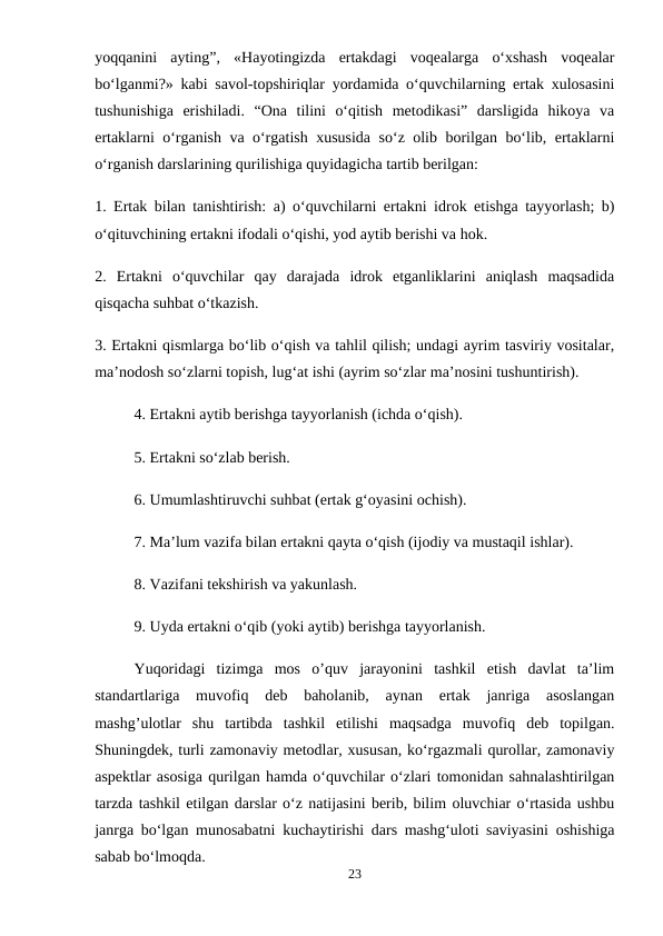 yoqqanini  ayting”,  «Hayotingizda  ertakdagi  voqealarga  o‘xshash  voqealar
bo‘lganmi?» kabi savol-topshiriqlar yordamida o‘quvchilarning ertak xulosasini
tushunishiga  erishiladi.  “Ona  tilini  o‘qitish  metodikasi”  darsligida  hikoya  va
ertaklarni o‘rganish va o‘rgatish xususida so‘z olib borilgan bo‘lib, ertaklarni
o‘rganish darslarining qurilishiga quyidagicha tartib berilgan: 
1. Ertak bilan tanishtirish: a) o‘quvchilarni ertakni idrok etishga tayyorlash; b)
o‘qituvchining ertakni ifodali o‘qishi, yod aytib berishi va hok. 
2.  Ertakni  o‘quvchilar  qay  darajada  idrok  etganliklarini  aniqlash  maqsadida
qisqacha suhbat o‘tkazish. 
3. Ertakni qismlarga bo‘lib o‘qish va tahlil qilish; undagi ayrim tasviriy vositalar,
ma’nodosh so‘zlarni topish, lug‘at ishi (ayrim so‘zlar ma’nosini tushuntirish). 
4. Ertakni aytib berishga tayyorlanish (ichda o‘qish). 
5. Ertakni so‘zlab berish. 
6. Umumlashtiruvchi suhbat (ertak g‘oyasini ochish). 
7. Ma’lum vazifa bilan ertakni qayta o‘qish (ijodiy va mustaqil ishlar). 
8. Vazifani tekshirish va yakunlash. 
9. Uyda ertakni o‘qib (yoki aytib) berishga tayyorlanish. 
Yuqoridagi  tizimga  mos  o’quv  jarayonini  tashkil  etish  davlat  ta’lim
standartlariga  muvofiq  deb  baholanib,  aynan  ertak  janriga  asoslangan
mashg’ulotlar  shu  tartibda  tashkil  etilishi  maqsadga  muvofiq  deb  topilgan.
Shuningdek, turli zamonaviy metodlar, xususan, ko‘rgazmali qurollar, zamonaviy
aspektlar asosiga qurilgan hamda o‘quvchilar o‘zlari tomonidan sahnalashtirilgan
tarzda tashkil etilgan darslar o‘z natijasini berib, bilim oluvchiar o‘rtasida ushbu
janrga bo‘lgan munosabatni kuchaytirishi dars mashg‘uloti saviyasini oshishiga
sabab bo‘lmoqda.
23
