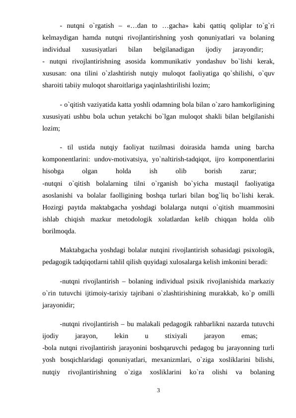 -  nutqni  о`rgatish  –  «…dan  to  …gacha»  kabi  qattiq  qoliplar  tо`g`ri
kelmaydigan  hamda  nutqni  rivojlantirishning  yosh  qonuniyatlari  va  bolaning
individual  xususiyatlari  bilan  belgilanadigan  ijodiy  jarayondir;
 
-  nutqni  rivojlantirishning  asosida  kommunikativ  yondashuv  bо`lishi  kerak,
xususan:  ona  tilini  о`zlashtirish  nutqiy  muloqot  faoliyatiga  qо`shilishi,  о`quv
sharoiti tabiiy muloqot sharoitlariga yaqinlashtirilishi lozim; 
- о`qitish vaziyatida katta yoshli odamning bola bilan о`zaro hamkorligining
xususiyati ushbu bola uchun yetakchi bо`lgan muloqot shakli bilan belgilanishi
lozim; 
-  til  ustida  nutqiy  faoliyat  tuzilmasi  doirasida  hamda  uning  barcha
komponentlarini:  undov-motivatsiya,  yо`naltirish-tadqiqot,  ijro  komponentlarini
hisobga
 
olgan
 
holda
 
ish
 
olib
 
borish
 
zarur;
 
-nutqni  о`qitish  bolalarning  tilni  о`rganish  bо`yicha  mustaqil  faoliyatiga
asoslanishi  va bolalar  faolligining boshqa turlari bilan bog`liq bо`lishi  kerak.
Hozirgi  paytda  maktabgacha  yoshdagi  bolalarga  nutqni  о`qitish  muammosini
ishlab  chiqish  mazkur  metodologik  xolatlardan  kelib  chiqqan  holda  olib
borilmoqda. 
Maktabgacha yoshdagi bolalar nutqini rivojlantirish sohasidagi psixologik,
pedagogik tadqiqotlarni tahlil qilish quyidagi xulosalarga kelish imkonini beradi: 
-nutqni rivojlantirish – bolaning individual psixik rivojlanishida markaziy
о`rin tutuvchi ijtimoiy-tarixiy tajribani  о`zlashtirishining murakkab, kо`p omilli
jarayonidir; 
-nutqni rivojlantirish – bu malakali pedagogik rahbarlikni nazarda tutuvchi
ijodiy
 
jarayon,
 
lekin
 
u
 
stixiyali
 
jarayon
 
emas;
 
-bola nutqni rivojlantirish jarayonini boshqaruvchi pedagog bu jarayonning turli
yosh  bosqichlaridagi  qonuniyatlari,  mexanizmlari,  о`ziga  xosliklarini  bilishi,
nutqiy  rivojlantirishning
 о`ziga  xosliklarini  kо`ra  olishi  va  bolaning
3
