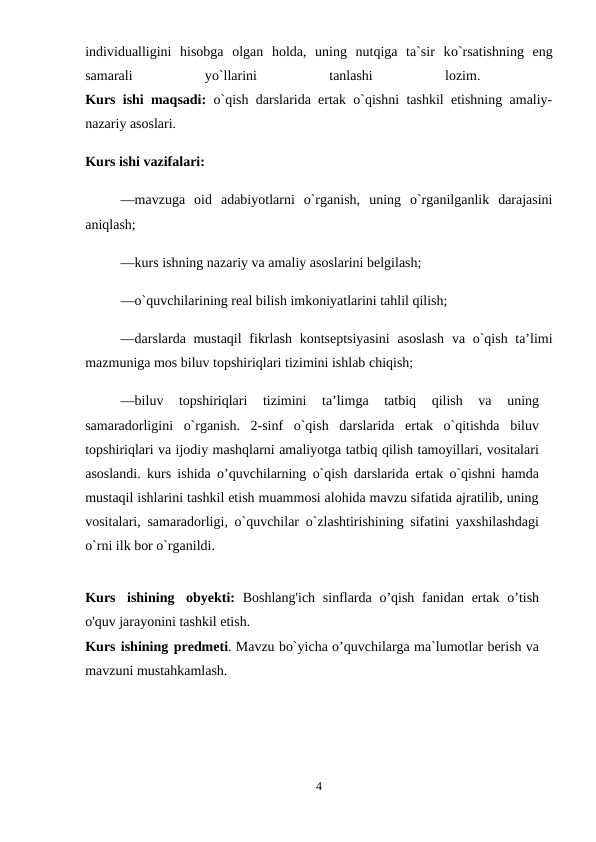 individualligini  hisobga  olgan  holda,  uning  nutqiga  ta`sir  kо`rsatishning  eng
samarali
 
yо`llarini
 
tanlashi
 
lozim.
 
Kurs ishi maqsadi: o`qish darslarida ertak o`qishni tashkil etishning amaliy-
nazariy asoslari. 
Kurs ishi vazifalari: 
—mavzuga  oid  adabiyotlarni  o`rganish,  uning  o`rganilganlik  darajasini
aniqlash; 
—kurs ishning nazariy va amaliy asoslarini belgilash; 
—o`quvchilarining real bilish imkoniyatlarini tahlil qilish; 
—darslarda mustaqil  fikrlash kontseptsiyasini  asoslash  va o`qish taʼlimi
mazmuniga mos biluv topshiriqlari tizimini ishlab chiqish; 
—biluv  topshiriqlari  tizimini  taʼlimga  tatbiq  qilish  va  uning
samaradorligini  o`rganish.  2-sinf  o`qish  darslarida  ertak  o`qitishda  biluv
topshiriqlari va ijodiy mashqlarni amaliyotga tatbiq qilish tamoyillari, vositalari
asoslandi. kurs ishida o’quvchilarning o`qish darslarida ertak o`qishni hamda
mustaqil ishlarini tashkil etish muammosi alohida mavzu sifatida ajratilib, uning
vositalari, samaradorligi, o`quvchilar o`zlashtirishining sifatini yaxshilashdagi
o`rni ilk bor o`rganildi. 
Kurs ishining obyekti: Boshlang'ich  sinflarda o’qish fanidan ertak o’tish
o'quv jarayonini tashkil etish.
Kurs ishining predmeti. Mavzu bo`yicha o’quvchilarga ma`lumotlar berish va
mavzuni mustahkamlash. 
4
