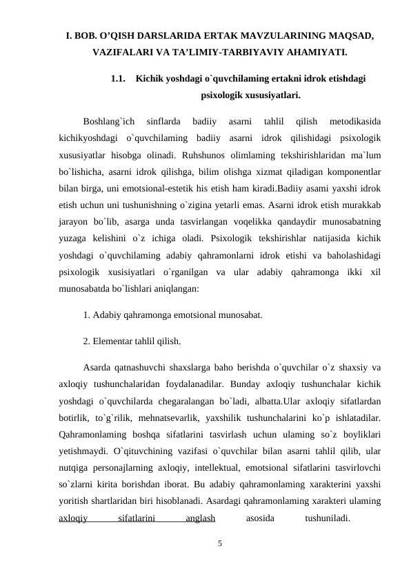 I. BOB. O’QISH DARSLARIDA ERTAK MAVZULARINING MAQSAD,
VAZIFALARI VA TA’LIMIY-TARBIYAVIY AHAMIYATI.
1.1.
Kichik yoshdagi o`quvchilaming ertakni idrok etishdagi
psixologik xususiyatlari.
Boshlang`ich  sinflarda  badiiy  asarni  tahlil  qilish  metodikasida
kichikyoshdagi  o`quvchilaming  badiiy  asarni  idrok  qilishidagi  psixologik
xususiyatlar  hisobga  olinadi.  Ruhshunos  olimlaming  tekshirishlaridan  ma`lum
bo`lishicha, asarni idrok qilishga, bilim olishga xizmat qiladigan komponentlar
bilan birga, uni emotsional-estetik his etish ham kiradi.Badiiy asami yaxshi idrok
etish uchun uni tushunishning o`zigina yetarli emas. Asarni idrok etish murakkab
jarayon  bo`lib,  asarga  unda  tasvirlangan  voqelikka  qandaydir  munosabatning
yuzaga  kelishini  o`z  ichiga  oladi.  Psixologik  tekshirishlar  natijasida  kichik
yoshdagi  o`quvchilaming  adabiy  qahramonlarni  idrok  etishi  va  baholashidagi
psixologik  xusisiyatlari  o`rganilgan  va  ular  adabiy  qahramonga  ikki  xil
munosabatda bo`lishlari aniqlangan: 
1. Adabiy qahramonga emotsional munosabat. 
2. Elementar tahlil qilish. 
Asarda qatnashuvchi shaxslarga baho berishda o`quvchilar o`z shaxsiy va
axloqiy  tushunchalaridan  foydalanadilar.  Bunday  axloqiy  tushunchalar  kichik
yoshdagi  o`quvchilarda  chegaralangan  bo`ladi,  albatta.Ular  axloqiy  sifatlardan
botirlik,  to`g`rilik,  mehnatsevarlik,  yaxshilik  tushunchalarini  ko`p  ishlatadilar.
Qahramonlaming  boshqa  sifatlarini  tasvirlash  uchun  ulaming  so`z  boyliklari
yetishmaydi. O`qituvchining vazifasi  o`quvchilar bilan asarni tahlil qilib, ular
nutqiga personajlarning axloqiy, intellektual, emotsional sifatlarini tasvirlovchi
so`zlarni kirita borishdan iborat. Bu adabiy qahramonlaming xarakterini yaxshi
yoritish shartlaridan biri hisoblanadi. Asardagi qahramonlaming xarakteri ulaming
axloqiy
 
sifatlarini
 
anglash 
asosida
 
tushuniladi.
 
5
