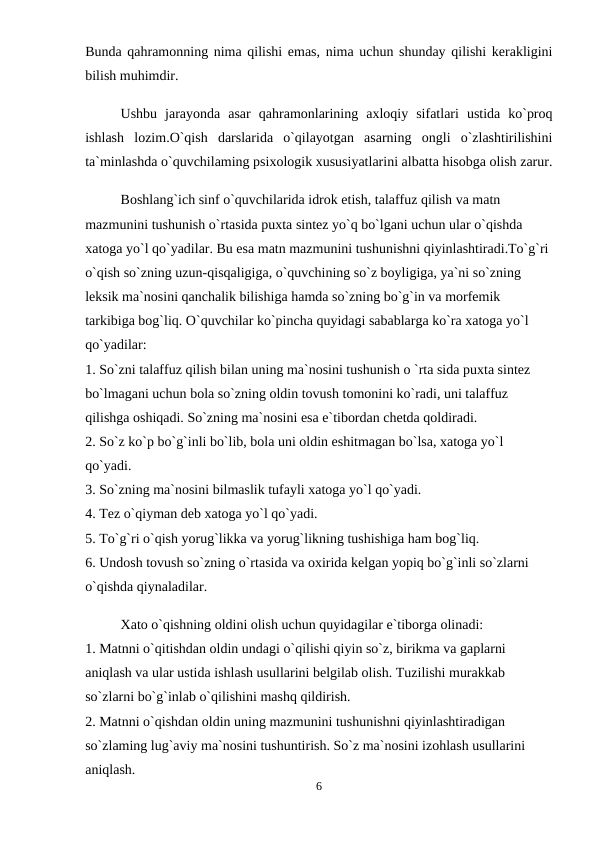 Bunda qahramonning nima qilishi emas, nima uchun shunday qilishi kerakligini
bilish muhimdir. 
Ushbu  jarayonda  asar  qahramonlarining  axloqiy  sifatlari  ustida  ko`proq
ishlash  lozim.O`qish  darslarida  o`qilayotgan  asarning  ongli  o`zlashtirilishini
ta`minlashda o`quvchilaming psixologik xususiyatlarini albatta hisobga olish zarur.
Boshlang`ich sinf o`quvchilarida idrok etish, talaffuz qilish va matn 
mazmunini tushunish o`rtasida puxta sintez yo`q bo`lgani uchun ular o`qishda 
xatoga yo`l qo`yadilar. Bu esa matn mazmunini tushunishni qiyinlashtiradi.To`g`ri 
o`qish so`zning uzun-qisqaligiga, o`quvchining so`z boyligiga, ya`ni so`zning 
leksik ma`nosini qanchalik bilishiga hamda so`zning bo`g`in va morfemik 
tarkibiga bog`liq. O`quvchilar ko`pincha quyidagi sabablarga ko`ra xatoga yo`l 
qo`yadilar: 
1. So`zni talaffuz qilish bilan uning ma`nosini tushunish o `rta sida puxta sintez 
bo`lmagani uchun bola so`zning oldin tovush tomonini ko`radi, uni talaffuz 
qilishga oshiqadi. So`zning ma`nosini esa e`tibordan chetda qoldiradi. 
2. So`z ko`p bo`g`inli bo`lib, bola uni oldin eshitmagan bo`lsa, xatoga yo`l 
qo`yadi. 
3. So`zning ma`nosini bilmaslik tufayli xatoga yo`l qo`yadi. 
4. Tez o`qiyman deb xatoga yo`l qo`yadi. 
5. To`g`ri o`qish yorug`likka va yorug`likning tushishiga ham bog`liq. 
6. Undosh tovush so`zning o`rtasida va oxirida kelgan yopiq bo`g`inli so`zlarni 
o`qishda qiynaladilar. 
Xato o`qishning oldini olish uchun quyidagilar e`tiborga olinadi: 
1. Matnni o`qitishdan oldin undagi o`qilishi qiyin so`z, birikma va gaplarni 
aniqlash va ular ustida ishlash usullarini belgilab olish. Tuzilishi murakkab 
so`zlarni bo`g`inlab o`qilishini mashq qildirish. 
2. Matnni o`qishdan oldin uning mazmunini tushunishni qiyinlashtiradigan 
so`zlaming lug`aviy ma`nosini tushuntirish. So`z ma`nosini izohlash usullarini 
aniqlash. 
6
