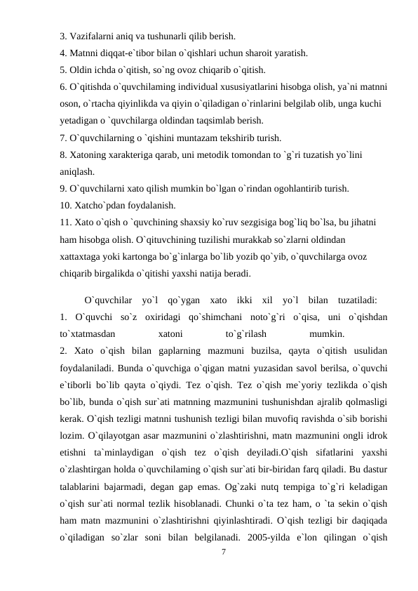 3. Vazifalarni aniq va tushunarli qilib berish. 
4. Matnni diqqat-e`tibor bilan o`qishlari uchun sharoit yaratish. 
5. Oldin ichda o`qitish, so`ng ovoz chiqarib o`qitish. 
6. O`qitishda o`quvchilaming individual xususiyatlarini hisobga olish, ya`ni matnni
oson, o`rtacha qiyinlikda va qiyin o`qiladigan o`rinlarini belgilab olib, unga kuchi 
yetadigan o `quvchilarga oldindan taqsimlab berish. 
7. O`quvchilarning o `qishini muntazam tekshirib turish. 
8. Xatoning xarakteriga qarab, uni metodik tomondan to `g`ri tuzatish yo`lini 
aniqlash. 
9. O`quvchilarni xato qilish mumkin bo`lgan o`rindan ogohlantirib turish. 
10. Xatcho`pdan foydalanish. 
11. Xato o`qish o `quvchining shaxsiy ko`ruv sezgisiga bog`liq bo`lsa, bu jihatni 
ham hisobga olish. O`qituvchining tuzilishi murakkab so`zlarni oldindan 
xattaxtaga yoki kartonga bo`g`inlarga bo`lib yozib qo`yib, o`quvchilarga ovoz 
chiqarib birgalikda o`qitishi yaxshi natija beradi. 
O`quvchilar  yo`l  qo`ygan  xato  ikki  xil  yo`l  bilan  tuzatiladi:  
1.  O`quvchi  so`z  oxiridagi  qo`shimchani  noto`g`ri  o`qisa,  uni  o`qishdan
to`xtatmasdan
 
xatoni
 
to`g`rilash
 
mumkin.
 
2.  Xato  o`qish  bilan  gaplarning  mazmuni  buzilsa,  qayta  o`qitish  usulidan
foydalaniladi. Bunda o`quvchiga o`qigan matni yuzasidan savol berilsa, o`quvchi
e`tiborli bo`lib qayta o`qiydi. Tez o`qish. Tez o`qish me`yoriy tezlikda o`qish
bo`lib, bunda o`qish sur`ati matnning mazmunini tushunishdan ajralib qolmasligi
kerak. O`qish tezligi matnni tushunish tezligi bilan muvofiq ravishda o`sib borishi
lozim. O`qilayotgan asar mazmunini o`zlashtirishni, matn mazmunini ongli idrok
etishni  ta`minlaydigan  o`qish  tez  o`qish  deyiladi.O`qish  sifatlarini  yaxshi
o`zlashtirgan holda o`quvchilaming o`qish sur`ati bir-biridan farq qiladi. Bu dastur
talablarini bajarmadi, degan gap emas. Og`zaki nutq tempiga to`g`ri keladigan
o`qish sur`ati normal tezlik hisoblanadi. Chunki o`ta tez ham, o `ta sekin o`qish
ham matn mazmunini o`zlashtirishni qiyinlashtiradi. O`qish tezligi bir daqiqada
o`qiladigan  so`zlar  soni  bilan  belgilanadi.  2005-yilda  e`lon  qilingan  o`qish
7
