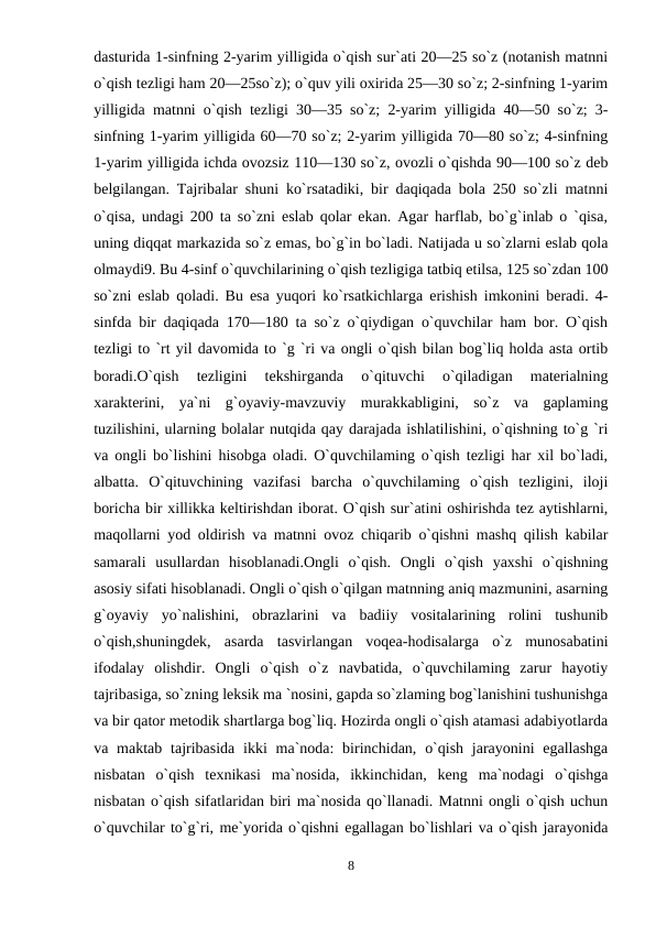 dasturida 1-sinfning 2-yarim yilligida o`qish sur`ati 20—25 so`z (notanish matnni
o`qish tezligi ham 20—25so`z); o`quv yili oxirida 25—30 so`z; 2-sinfning 1-yarim
yilligida matnni o`qish tezligi 30—35 so`z; 2-yarim yilligida 40—50 so`z; 3-
sinfning 1-yarim yilligida 60—70 so`z; 2-yarim yilligida 70—80 so`z; 4-sinfning
1-yarim yilligida ichda ovozsiz 110—130 so`z, ovozli o`qishda 90—100 so`z deb
belgilangan. Tajribalar shuni ko`rsatadiki, bir daqiqada bola 250 so`zli matnni
o`qisa, undagi 200 ta so`zni eslab qolar ekan. Agar harflab, bo`g`inlab o `qisa,
uning diqqat markazida so`z emas, bo`g`in bo`ladi. Natijada u so`zlarni eslab qola
olmaydi9. Bu 4-sinf o`quvchilarining o`qish tezligiga tatbiq etilsa, 125 so`zdan 100
so`zni eslab qoladi. Bu esa yuqori ko`rsatkichlarga erishish imkonini beradi. 4-
sinfda bir daqiqada 170—180 ta so`z o`qiydigan o`quvchilar ham bor. O`qish
tezligi to `rt yil davomida to `g `ri va ongli o`qish bilan bog`liq holda asta ortib
boradi.O`qish  tezligini  tekshirganda  o`qituvchi  o`qiladigan  materialning
xarakterini,  ya`ni  g`oyaviy-mavzuviy  murakkabligini,  so`z  va  gaplaming
tuzilishini, ularning bolalar nutqida qay darajada ishlatilishini, o`qishning to`g `ri
va ongli bo`lishini hisobga oladi. O`quvchilaming o`qish tezligi har xil bo`ladi,
albatta.  O`qituvchining  vazifasi  barcha  o`quvchilaming  o`qish  tezligini,  iloji
boricha bir xillikka keltirishdan iborat. O`qish sur`atini oshirishda tez aytishlarni,
maqollarni yod oldirish va matnni ovoz chiqarib o`qishni mashq qilish kabilar
samarali  usullardan  hisoblanadi.Ongli  o`qish.  Ongli  o`qish  yaxshi  o`qishning
asosiy sifati hisoblanadi. Ongli o`qish o`qilgan matnning aniq mazmunini, asarning
g`oyaviy  yo`nalishini,  obrazlarini  va  badiiy  vositalarining  rolini  tushunib
o`qish,shuningdek,  asarda  tasvirlangan  voqea-hodisalarga  o`z  munosabatini
ifodalay  olishdir.  Ongli  o`qish  o`z  navbatida,  o`quvchilaming  zarur  hayotiy
tajribasiga, so`zning leksik ma `nosini, gapda so`zlaming bog`lanishini tushunishga
va bir qator metodik shartlarga bog`liq. Hozirda ongli o`qish atamasi adabiyotlarda
va maktab  tajribasida ikki  ma`noda:  birinchidan, o`qish  jarayonini  egallashga
nisbatan  o`qish  texnikasi  ma`nosida,  ikkinchidan,  keng  ma`nodagi  o`qishga
nisbatan o`qish sifatlaridan biri ma`nosida qo`llanadi. Matnni ongli o`qish uchun
o`quvchilar to`g`ri, me`yorida o`qishni egallagan bo`lishlari va o`qish jarayonida
8
