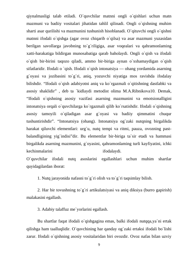 qiynalmasligi  talab  etiladi.  O`quvchilar  matnni  ongli  o`qishlari  uchun  matn
mazmuni va badiiy vositalari jihatidan tahlil qilinadi. Ongli o`qishning muhim
sharti asar qurilishi va mazmunini tushunish hisoblanadi. O`qituvchi ongli o`qishni
matnni ifodali o`qishga (agar ovoz chiqarib o`qilsa) va asar mazmuni yuzasidan
berilgan  savollarga javobning to`g`riligiga, asar  voqealari  va qahramonlaming
xatti-harakatiga bildirgan munosabatiga qarab baholaydi. Ongli o`qish va ifodali
o`qish bir-birini taqozo qiladi, ammo bir-biriga aynan o`xshamaydigan o`qish
sifatlaridir. Ifodali o `qish. Ifodali o`qish intonatsiya — ohang yordamida asarning
g`oyasi  va  jozibasini  to`g`ri,  aniq,  yozuvchi  niyatiga  mos  ravishda  ifodalay
bilishdir. “Ifodali o`qish adabiyotni aniq va ko`rgazmali o`qitishning dastlabki va
asosiy shaklidir” , deb ta `kidlaydi metodist olima M.A.Ribnikova10. Demak,
“Ifodali  o`qishning  asosiy  vazifasi  asarning  mazmunini  va  emotsionalligini
intonatsiya orqali o`quvchilarga ko`rgazmali qilib ko`rsatishdir. Ifodali o`qishning
asosiy  tamoyili  o`qiladigan  asar  g`oyasi  va  badiiy  qimmatini  chuqur
tushuntirishdir”.  “Intonatsiya  (ohang).  Intonatsiya  og`zaki  nutqning  birgalikda
harakat qiluvchi elementlari: urg`u, nutq tempi va ritmi, pauza, ovozning past-
balandligining yig`indisi”dir. Bu elementlar bir-biriga ta`sir etadi va hammasi
birgalikda asarning mazmunini, g`oyasini, qahramonlaming turli kayfiyatini, ichki
kechinmalarini
 
ifodalaydi.
 
O`quvchilar  ifodali  nutq  asoslarini  egallashlari  uchun  muhim  shartlar
quyidagilardan iborat: 
1. Nutq jarayonida nafasni to`g`ri olish va to`g`ri taqsimlay bilish.
2. Har bir tovushning to`g`ri artikulatsiyasi va aniq diksiya (burro gapirish)
malakasini egallash. 
3. Adabiy talaffuz me`yorlarini egallash. 
Bu shartlar faqat ifodali o`qishgagina emas, balki ifodali nutqqa,ya`ni ertak
qilishga ham taalluqlidir. O`quvchining har qanday og`zaki ertaksi ifodali bo`lishi
zarur. Ifodali o`qishning asosiy vositalaridan biri ovozdir. Ovoz nafas bilan uzviy
9
