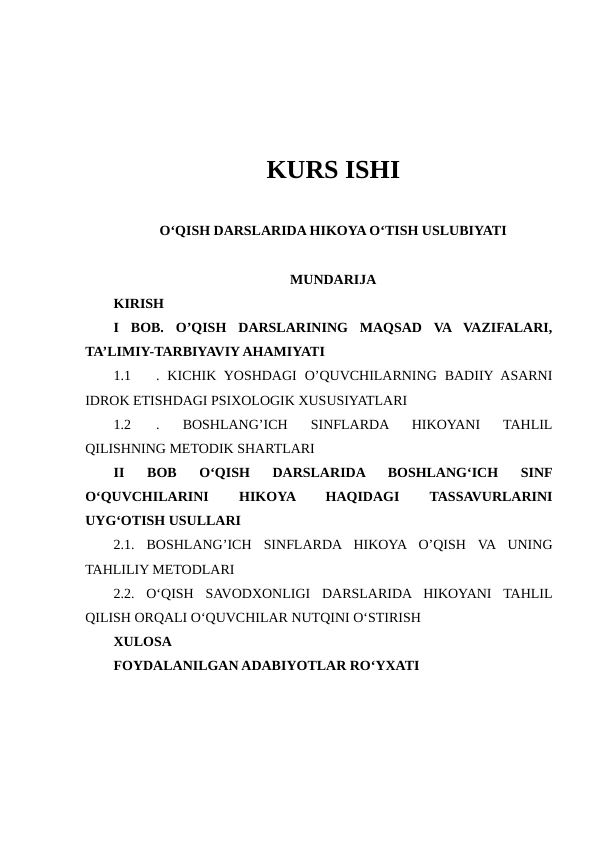 KURS ISHI
O‘QISH DARSLARIDA HIKOYA O‘TISH USLUBIYATI
MUNDARIJA
KIRISH
I  BOB.  O’QISH  DARSLARINING  MAQSAD  VA  VAZIFALARI,
TA’LIMIY-TARBIYAVIY AHAMIYATI
1.1
.  KICHIK  YOSHDAGI  O’QUVCHILARNING  BADIIY ASARNI
IDROK ETISHDAGI PSIXOLOGIK XUSUSIYATLARI
1.2
.  BOSHLANG’ICH  SINFLARDA  HIKOYANI  TAHLIL
QILISHNING METODIK SHARTLARI
II  BOB  O‘QISH  DARSLARIDA  BOSHLANG‘ICH  SINF
O‘QUVCHILARINI
 
HIKOYA
 
HAQIDAGI
 
TASSAVURLARINI
UYG‘OTISH USULLARI
2.1.  BOSHLANG’ICH  SINFLARDA  HIKOYA  O’QISH  VA  UNING
TAHLILIY METODLARI
2.2.  OʻQISH  SAVODXONLIGI  DARSLARIDA  HIKOYANI  TAHLIL
QILISH ORQALI OʻQUVCHILAR NUTQINI OʻSTIRISH
XULOSA
FOYDALANILGAN ADABIYOTLAR RO‘YXATI
